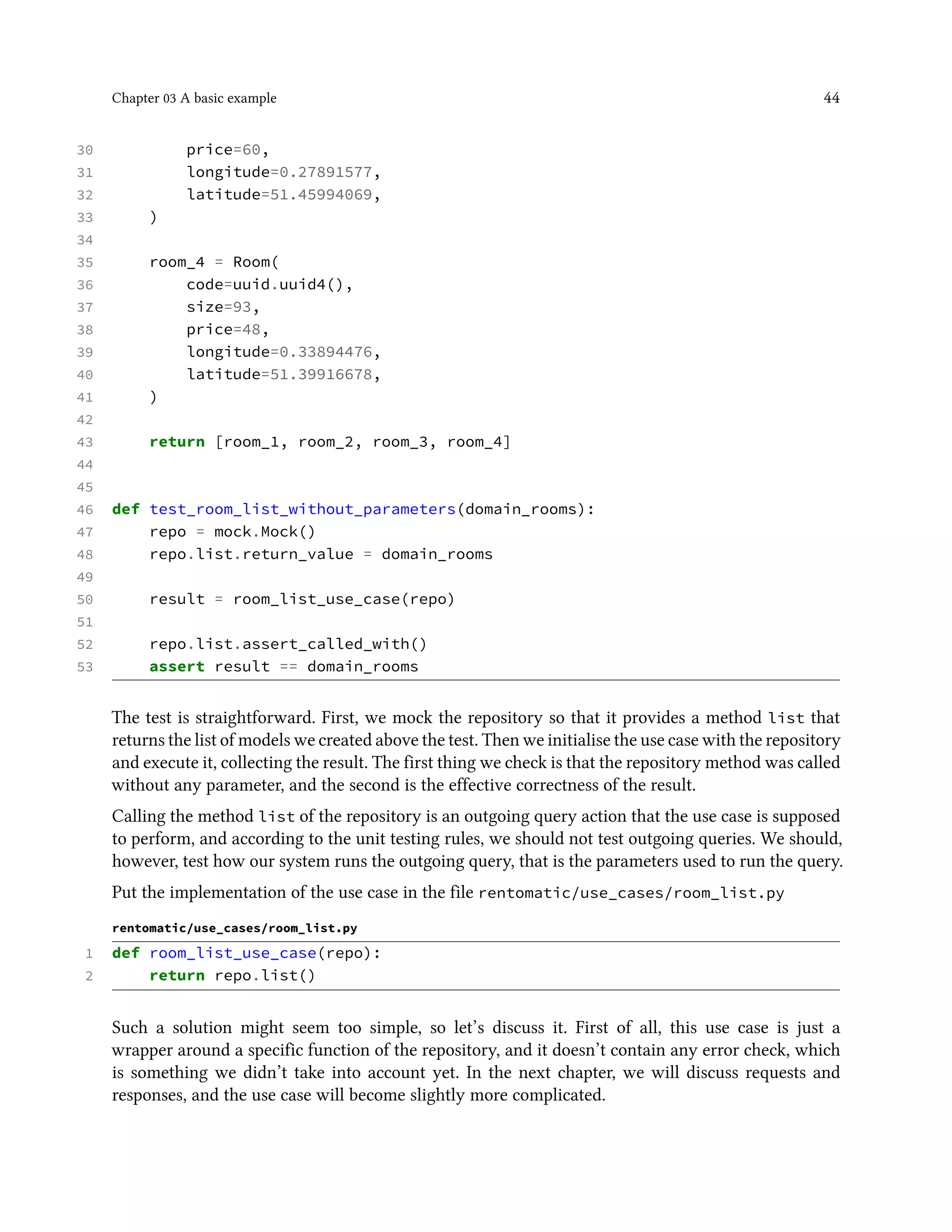 Chapter 03 A basic example 44
30 price=60,
31 longitude=0.27891577,
32 latitude=51.45994069,
33 )
34
35 room_4 = Room(
36 code=uuid.uuid4(),
37 size=93,
38 price=48,
39 longitude=0.33894476,
40 latitude=51.39916678,
41 )
42
43 return [room_1, room_2, room_3, room_4]
44
45
46 def test_room_list_without_parameters(domain_rooms):
47 repo = mock.Mock()
48 repo.list.return_value = domain_rooms
49
50 result = room_list_use_case(repo)
51
52 repo.list.assert_called_with()
53 assert result == domain_rooms
The test is straightforward. First, we mock the repository so that it provides a method list that
returns the list of models we created above the test. Then we initialise the use case with the repository
and execute it, collecting the result. The first thing we check is that the repository method was called
without any parameter, and the second is the effective correctness of the result.
Calling the method list of the repository is an outgoing query action that the use case is supposed
to perform, and according to the unit testing rules, we should not test outgoing queries. We should,
however, test how our system runs the outgoing query, that is the parameters used to run the query.
Put the implementation of the use case in the file rentomatic/use_cases/room_list.py
rentomatic/use_cases/room_list.py
1 def room_list_use_case(repo):
2 return repo.list()
Such a solution might seem too simple, so let’s discuss it. First of all, this use case is just a
wrapper around a specific function of the repository, and it doesn’t contain any error check, which
is something we didn’t take into account yet. In the next chapter, we will discuss requests and
responses, and the use case will become slightly more complicated.
 