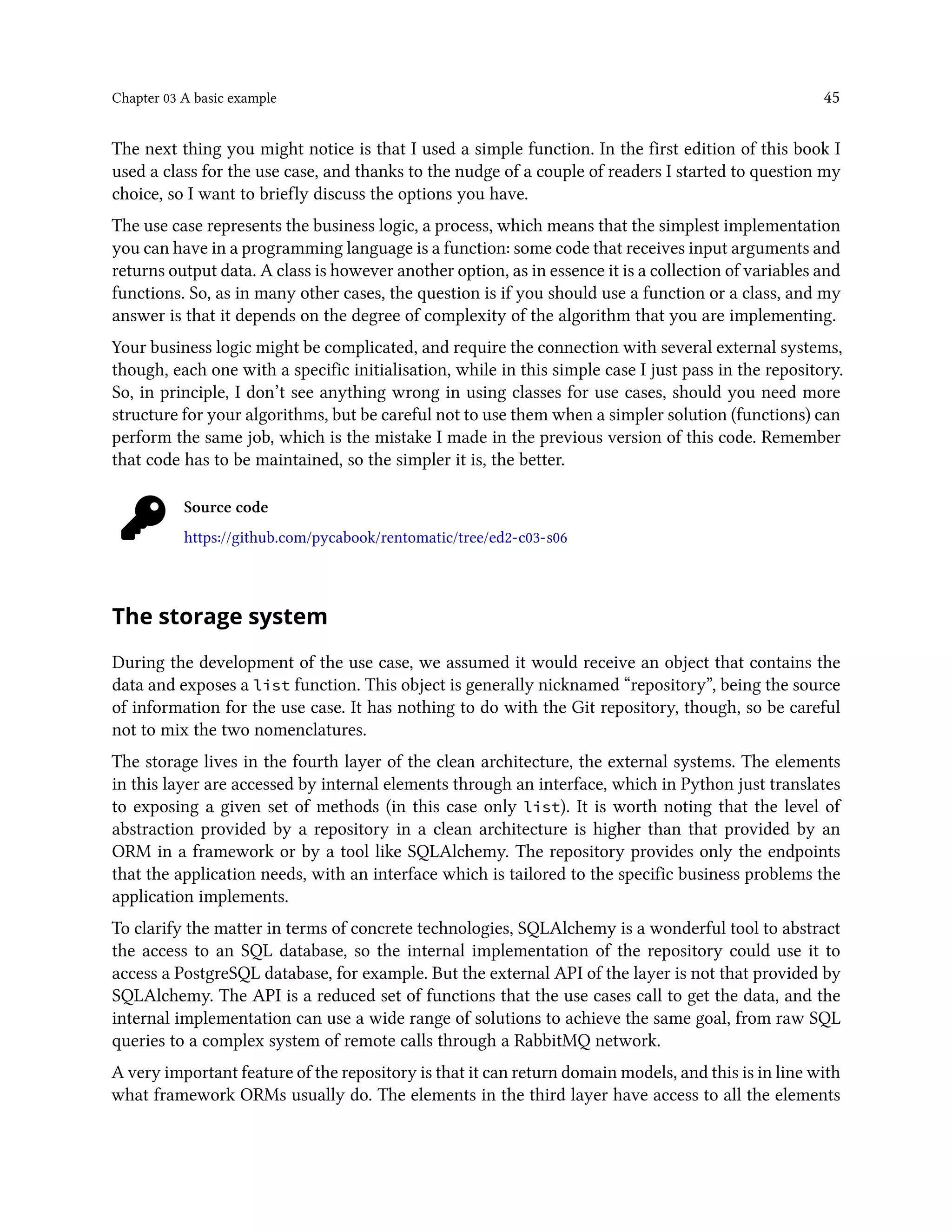 Chapter 03 A basic example 45
The next thing you might notice is that I used a simple function. In the first edition of this book I
used a class for the use case, and thanks to the nudge of a couple of readers I started to question my
choice, so I want to briefly discuss the options you have.
The use case represents the business logic, a process, which means that the simplest implementation
you can have in a programming language is a function: some code that receives input arguments and
returns output data. A class is however another option, as in essence it is a collection of variables and
functions. So, as in many other cases, the question is if you should use a function or a class, and my
answer is that it depends on the degree of complexity of the algorithm that you are implementing.
Your business logic might be complicated, and require the connection with several external systems,
though, each one with a specific initialisation, while in this simple case I just pass in the repository.
So, in principle, I don’t see anything wrong in using classes for use cases, should you need more
structure for your algorithms, but be careful not to use them when a simpler solution (functions) can
perform the same job, which is the mistake I made in the previous version of this code. Remember
that code has to be maintained, so the simpler it is, the better.
Source code
https://github.com/pycabook/rentomatic/tree/ed2-c03-s06
The storage system
During the development of the use case, we assumed it would receive an object that contains the
data and exposes a list function. This object is generally nicknamed “repository”, being the source
of information for the use case. It has nothing to do with the Git repository, though, so be careful
not to mix the two nomenclatures.
The storage lives in the fourth layer of the clean architecture, the external systems. The elements
in this layer are accessed by internal elements through an interface, which in Python just translates
to exposing a given set of methods (in this case only list). It is worth noting that the level of
abstraction provided by a repository in a clean architecture is higher than that provided by an
ORM in a framework or by a tool like SQLAlchemy. The repository provides only the endpoints
that the application needs, with an interface which is tailored to the specific business problems the
application implements.
To clarify the matter in terms of concrete technologies, SQLAlchemy is a wonderful tool to abstract
the access to an SQL database, so the internal implementation of the repository could use it to
access a PostgreSQL database, for example. But the external API of the layer is not that provided by
SQLAlchemy. The API is a reduced set of functions that the use cases call to get the data, and the
internal implementation can use a wide range of solutions to achieve the same goal, from raw SQL
queries to a complex system of remote calls through a RabbitMQ network.
A very important feature of the repository is that it can return domain models, and this is in line with
what framework ORMs usually do. The elements in the third layer have access to all the elements
 