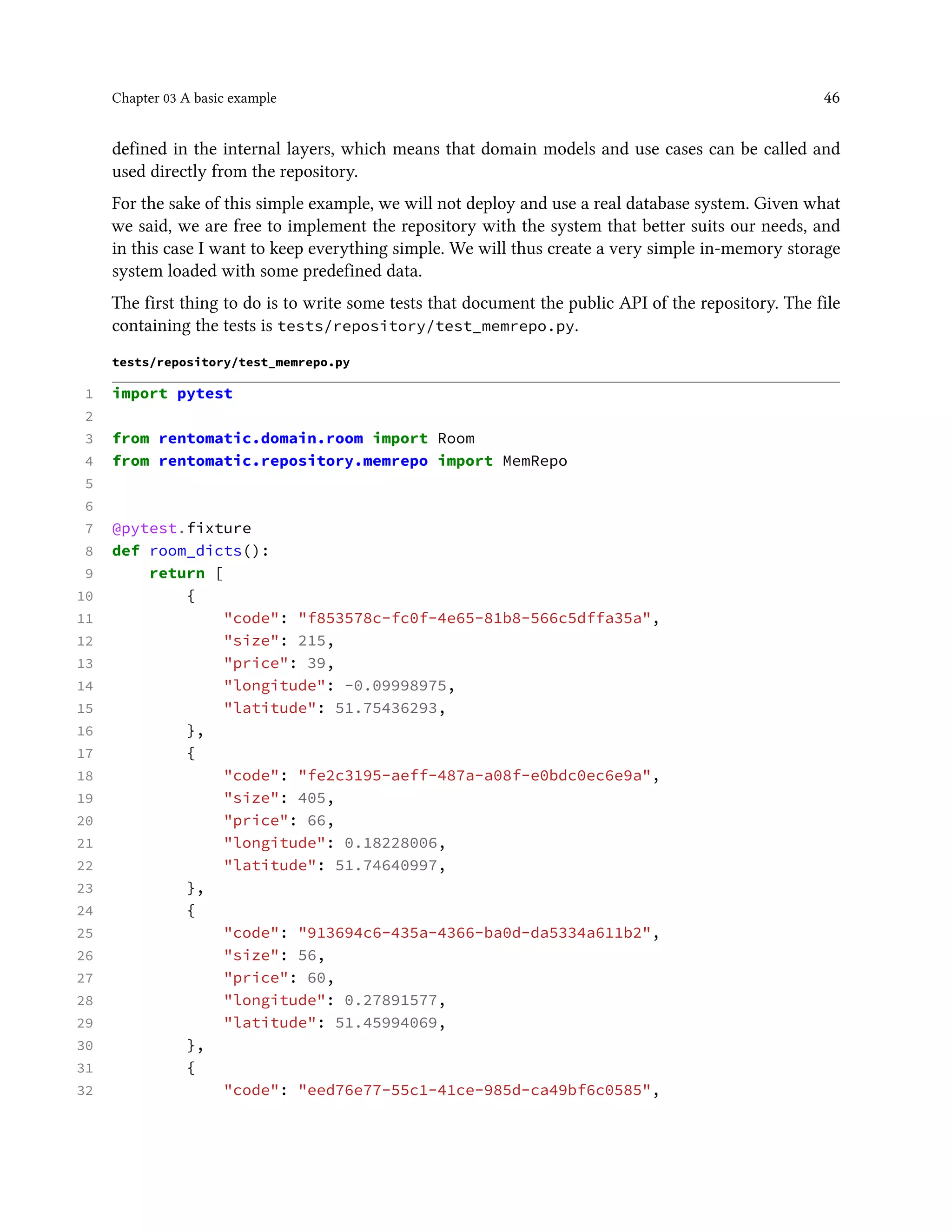 Chapter 03 A basic example 46
defined in the internal layers, which means that domain models and use cases can be called and
used directly from the repository.
For the sake of this simple example, we will not deploy and use a real database system. Given what
we said, we are free to implement the repository with the system that better suits our needs, and
in this case I want to keep everything simple. We will thus create a very simple in-memory storage
system loaded with some predefined data.
The first thing to do is to write some tests that document the public API of the repository. The file
containing the tests is tests/repository/test_memrepo.py.
tests/repository/test_memrepo.py
1 import pytest
2
3 from rentomatic.domain.room import Room
4 from rentomatic.repository.memrepo import MemRepo
5
6
7 @pytest.fixture
8 def room_dicts():
9 return [
10 {
11 "code": "f853578c-fc0f-4e65-81b8-566c5dffa35a",
12 "size": 215,
13 "price": 39,
14 "longitude": -0.09998975,
15 "latitude": 51.75436293,
16 },
17 {
18 "code": "fe2c3195-aeff-487a-a08f-e0bdc0ec6e9a",
19 "size": 405,
20 "price": 66,
21 "longitude": 0.18228006,
22 "latitude": 51.74640997,
23 },
24 {
25 "code": "913694c6-435a-4366-ba0d-da5334a611b2",
26 "size": 56,
27 "price": 60,
28 "longitude": 0.27891577,
29 "latitude": 51.45994069,
30 },
31 {
32 "code": "eed76e77-55c1-41ce-985d-ca49bf6c0585",
 