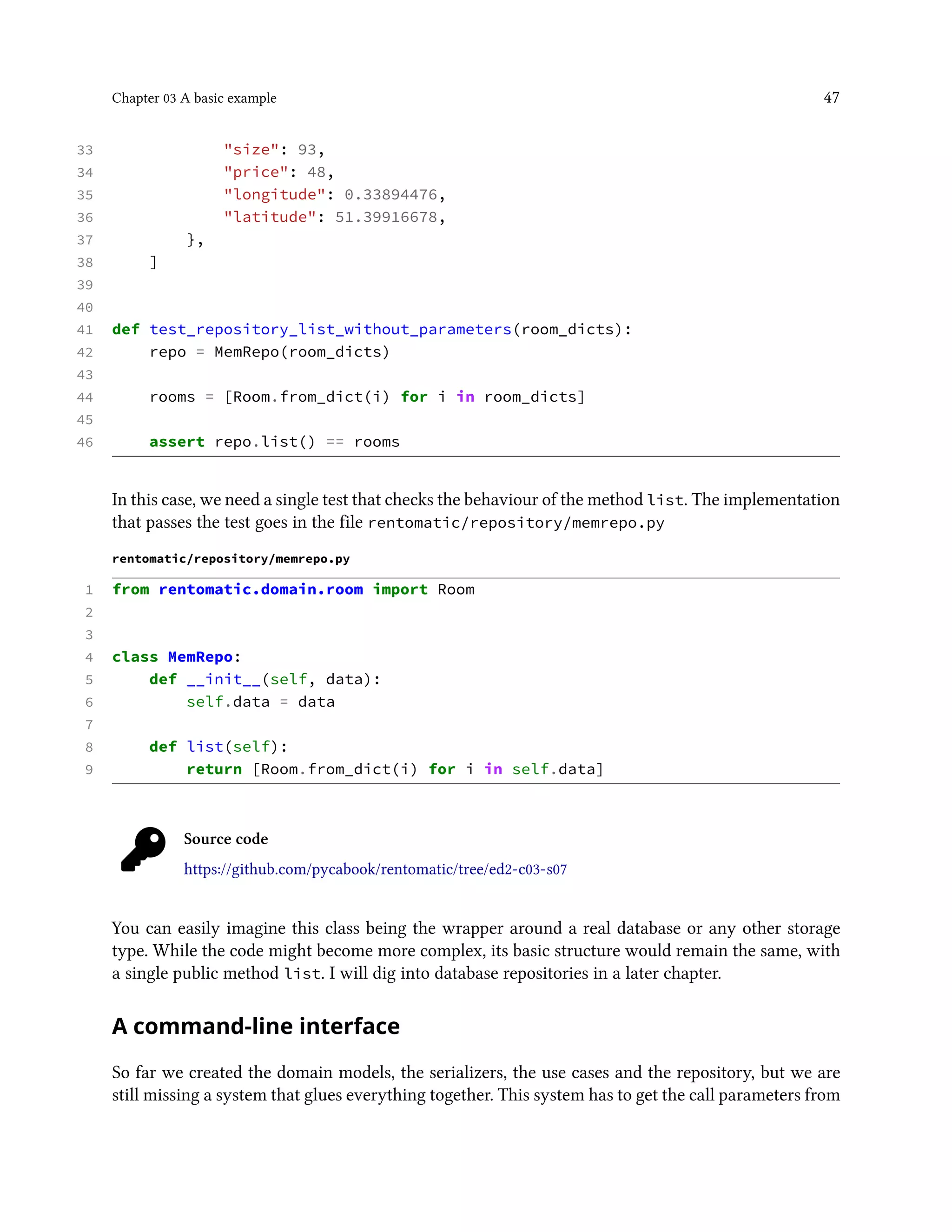 Chapter 03 A basic example 47
33 "size": 93,
34 "price": 48,
35 "longitude": 0.33894476,
36 "latitude": 51.39916678,
37 },
38 ]
39
40
41 def test_repository_list_without_parameters(room_dicts):
42 repo = MemRepo(room_dicts)
43
44 rooms = [Room.from_dict(i) for i in room_dicts]
45
46 assert repo.list() == rooms
In this case, we need a single test that checks the behaviour of the method list. The implementation
that passes the test goes in the file rentomatic/repository/memrepo.py
rentomatic/repository/memrepo.py
1 from rentomatic.domain.room import Room
2
3
4 class MemRepo:
5 def __init__(self, data):
6 self.data = data
7
8 def list(self):
9 return [Room.from_dict(i) for i in self.data]
Source code
https://github.com/pycabook/rentomatic/tree/ed2-c03-s07
You can easily imagine this class being the wrapper around a real database or any other storage
type. While the code might become more complex, its basic structure would remain the same, with
a single public method list. I will dig into database repositories in a later chapter.
A command-line interface
So far we created the domain models, the serializers, the use cases and the repository, but we are
still missing a system that glues everything together. This system has to get the call parameters from
 