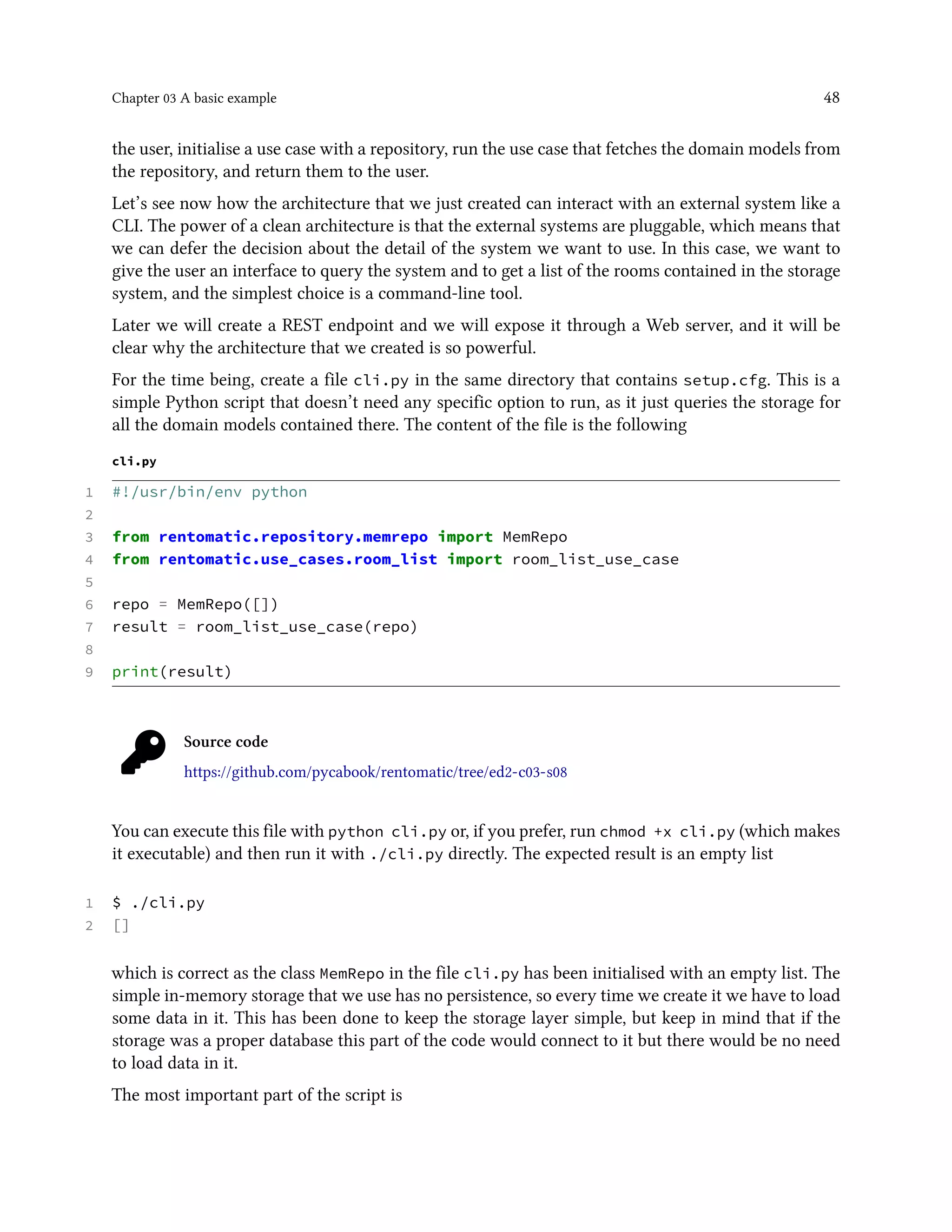Chapter 03 A basic example 48
the user, initialise a use case with a repository, run the use case that fetches the domain models from
the repository, and return them to the user.
Let’s see now how the architecture that we just created can interact with an external system like a
CLI. The power of a clean architecture is that the external systems are pluggable, which means that
we can defer the decision about the detail of the system we want to use. In this case, we want to
give the user an interface to query the system and to get a list of the rooms contained in the storage
system, and the simplest choice is a command-line tool.
Later we will create a REST endpoint and we will expose it through a Web server, and it will be
clear why the architecture that we created is so powerful.
For the time being, create a file cli.py in the same directory that contains setup.cfg. This is a
simple Python script that doesn’t need any specific option to run, as it just queries the storage for
all the domain models contained there. The content of the file is the following
cli.py
1 #!/usr/bin/env python
2
3 from rentomatic.repository.memrepo import MemRepo
4 from rentomatic.use_cases.room_list import room_list_use_case
5
6 repo = MemRepo([])
7 result = room_list_use_case(repo)
8
9 print(result)
Source code
https://github.com/pycabook/rentomatic/tree/ed2-c03-s08
You can execute this file with python cli.py or, if you prefer, run chmod +x cli.py (which makes
it executable) and then run it with ./cli.py directly. The expected result is an empty list
1 $ ./cli.py
2 []
which is correct as the class MemRepo in the file cli.py has been initialised with an empty list. The
simple in-memory storage that we use has no persistence, so every time we create it we have to load
some data in it. This has been done to keep the storage layer simple, but keep in mind that if the
storage was a proper database this part of the code would connect to it but there would be no need
to load data in it.
The most important part of the script is
 