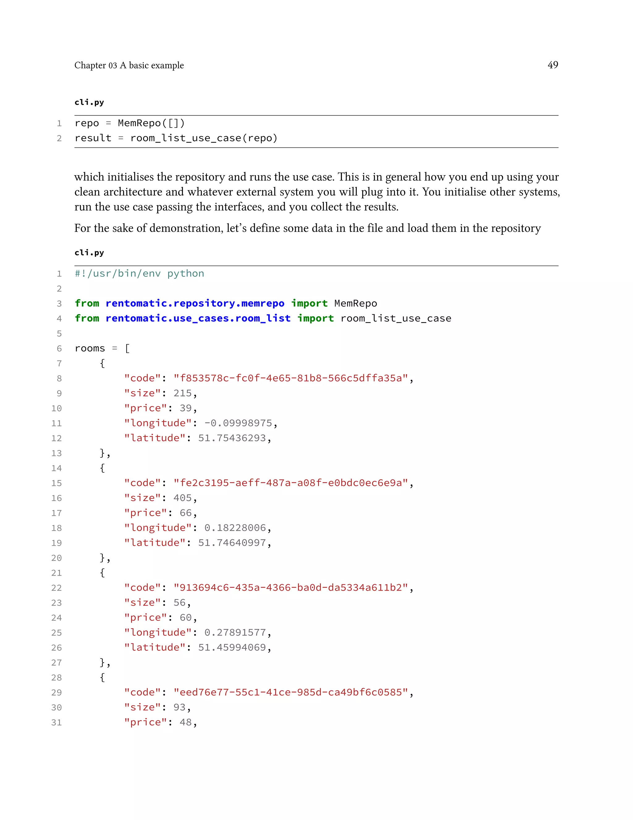 Chapter 03 A basic example 49
cli.py
1 repo = MemRepo([])
2 result = room_list_use_case(repo)
which initialises the repository and runs the use case. This is in general how you end up using your
clean architecture and whatever external system you will plug into it. You initialise other systems,
run the use case passing the interfaces, and you collect the results.
For the sake of demonstration, let’s define some data in the file and load them in the repository
cli.py
1 #!/usr/bin/env python
2
3 from rentomatic.repository.memrepo import MemRepo
4 from rentomatic.use_cases.room_list import room_list_use_case
5
6 rooms = [
7 {
8 "code": "f853578c-fc0f-4e65-81b8-566c5dffa35a",
9 "size": 215,
10 "price": 39,
11 "longitude": -0.09998975,
12 "latitude": 51.75436293,
13 },
14 {
15 "code": "fe2c3195-aeff-487a-a08f-e0bdc0ec6e9a",
16 "size": 405,
17 "price": 66,
18 "longitude": 0.18228006,
19 "latitude": 51.74640997,
20 },
21 {
22 "code": "913694c6-435a-4366-ba0d-da5334a611b2",
23 "size": 56,
24 "price": 60,
25 "longitude": 0.27891577,
26 "latitude": 51.45994069,
27 },
28 {
29 "code": "eed76e77-55c1-41ce-985d-ca49bf6c0585",
30 "size": 93,
31 "price": 48,
 