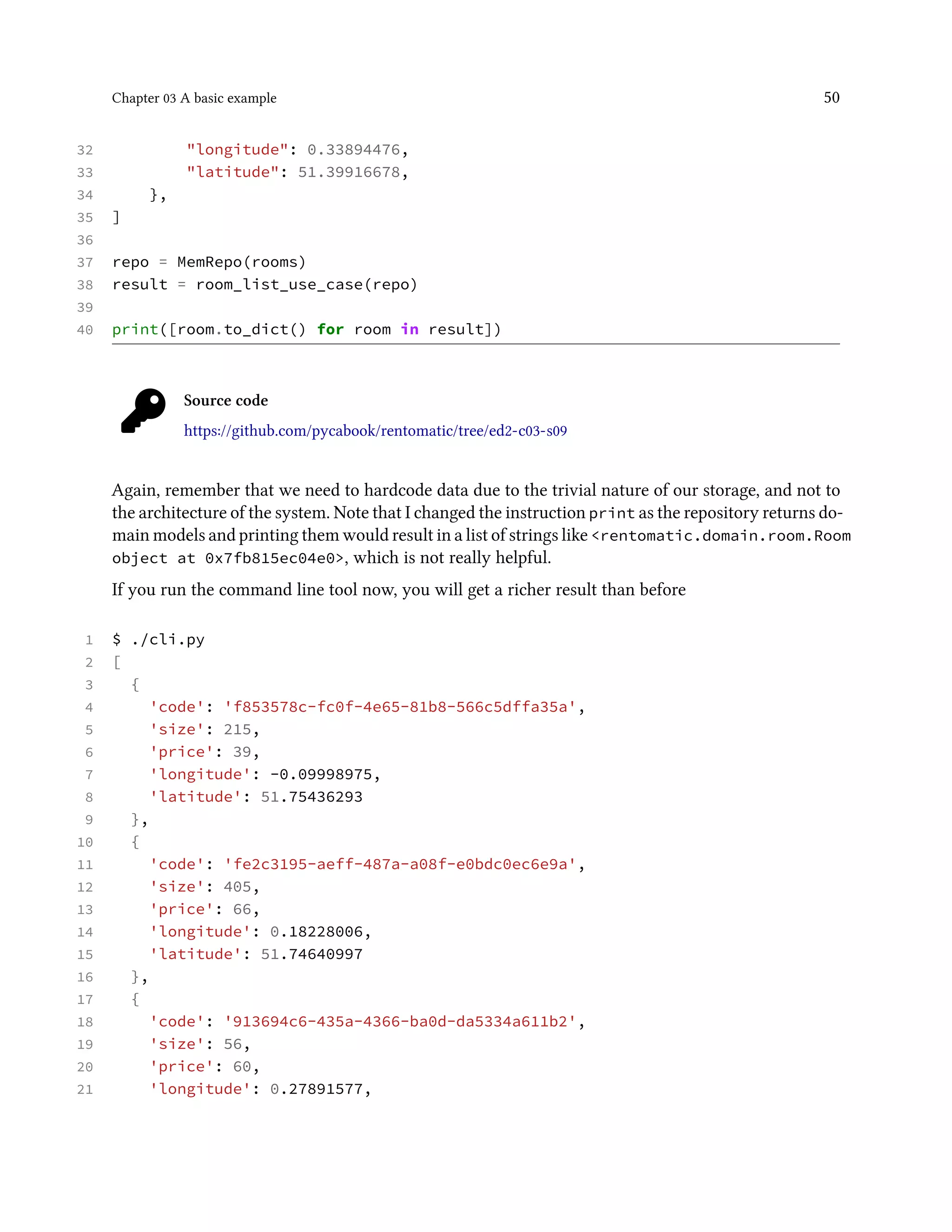 Chapter 03 A basic example 50
32 "longitude": 0.33894476,
33 "latitude": 51.39916678,
34 },
35 ]
36
37 repo = MemRepo(rooms)
38 result = room_list_use_case(repo)
39
40 print([room.to_dict() for room in result])
Source code
https://github.com/pycabook/rentomatic/tree/ed2-c03-s09
Again, remember that we need to hardcode data due to the trivial nature of our storage, and not to
the architecture of the system. Note that I changed the instruction print as the repository returns do-
main models and printing them would result in a list of strings like <rentomatic.domain.room.Room
object at 0x7fb815ec04e0>, which is not really helpful.
If you run the command line tool now, you will get a richer result than before
1 $ ./cli.py
2 [
3 {
4 'code': 'f853578c-fc0f-4e65-81b8-566c5dffa35a',
5 'size': 215,
6 'price': 39,
7 'longitude': -0.09998975,
8 'latitude': 51.75436293
9 },
10 {
11 'code': 'fe2c3195-aeff-487a-a08f-e0bdc0ec6e9a',
12 'size': 405,
13 'price': 66,
14 'longitude': 0.18228006,
15 'latitude': 51.74640997
16 },
17 {
18 'code': '913694c6-435a-4366-ba0d-da5334a611b2',
19 'size': 56,
20 'price': 60,
21 'longitude': 0.27891577,
 