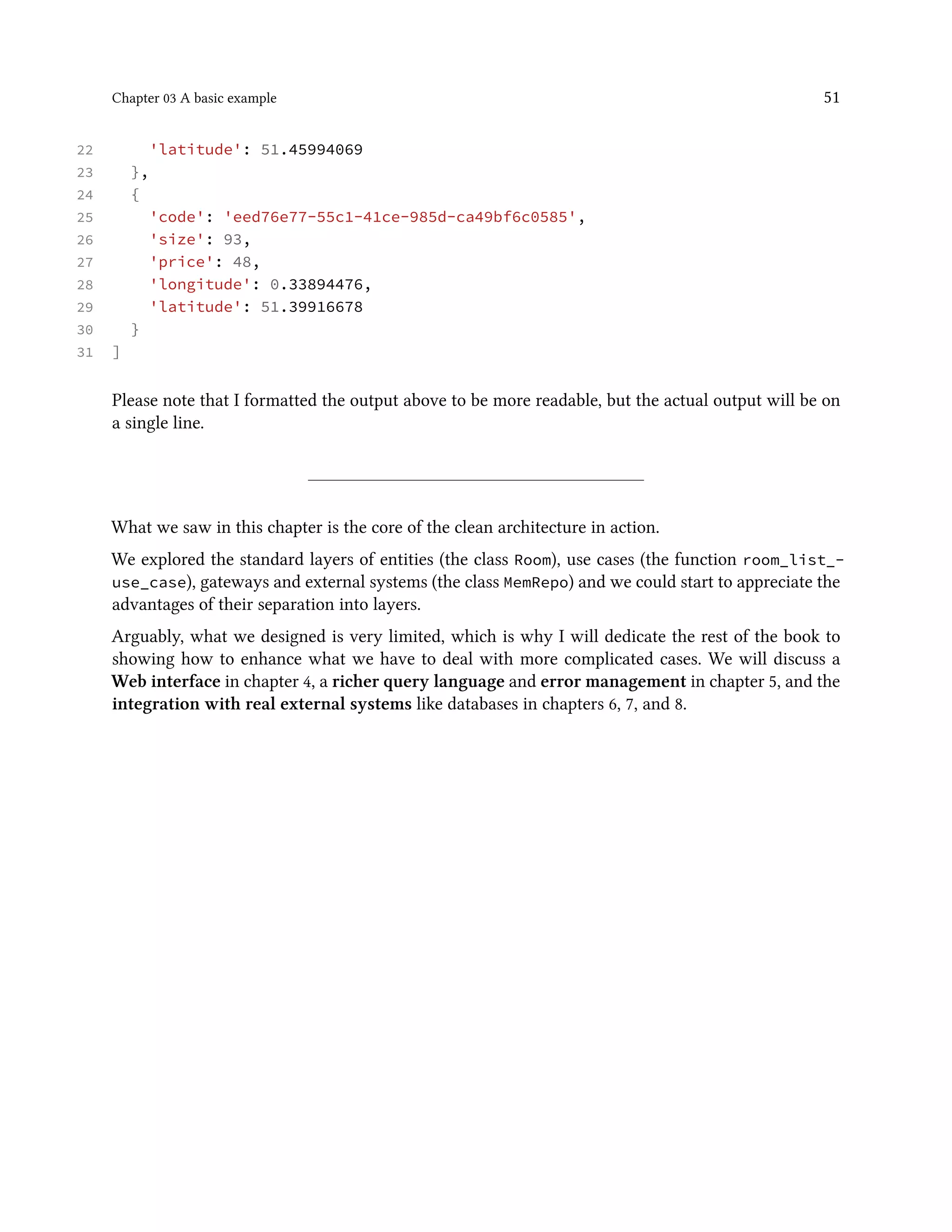Chapter 03 A basic example 51
22 'latitude': 51.45994069
23 },
24 {
25 'code': 'eed76e77-55c1-41ce-985d-ca49bf6c0585',
26 'size': 93,
27 'price': 48,
28 'longitude': 0.33894476,
29 'latitude': 51.39916678
30 }
31 ]
Please note that I formatted the output above to be more readable, but the actual output will be on
a single line.
What we saw in this chapter is the core of the clean architecture in action.
We explored the standard layers of entities (the class Room), use cases (the function room_list_-
use_case), gateways and external systems (the class MemRepo) and we could start to appreciate the
advantages of their separation into layers.
Arguably, what we designed is very limited, which is why I will dedicate the rest of the book to
showing how to enhance what we have to deal with more complicated cases. We will discuss a
Web interface in chapter 4, a richer query language and error management in chapter 5, and the
integration with real external systems like databases in chapters 6, 7, and 8.
 