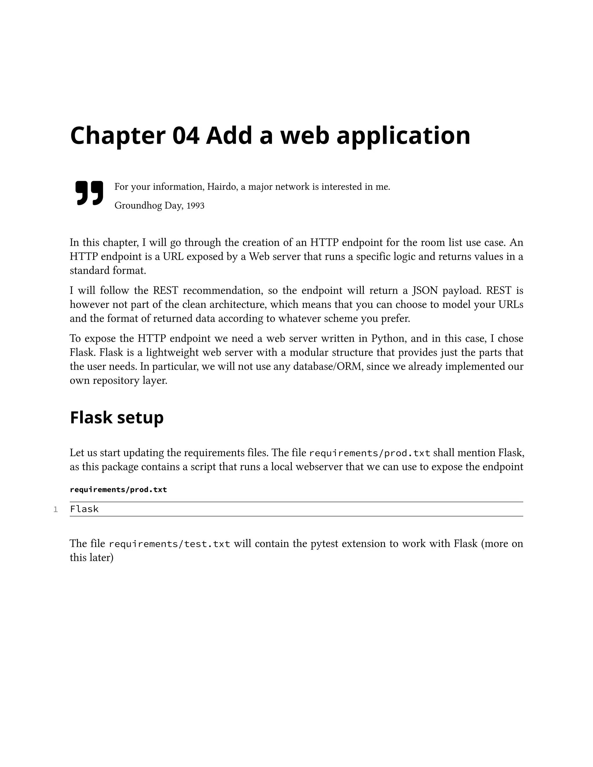Chapter 04 Add a web application
For your information, Hairdo, a major network is interested in me.
Groundhog Day, 1993
In this chapter, I will go through the creation of an HTTP endpoint for the room list use case. An
HTTP endpoint is a URL exposed by a Web server that runs a specific logic and returns values in a
standard format.
I will follow the REST recommendation, so the endpoint will return a JSON payload. REST is
however not part of the clean architecture, which means that you can choose to model your URLs
and the format of returned data according to whatever scheme you prefer.
To expose the HTTP endpoint we need a web server written in Python, and in this case, I chose
Flask. Flask is a lightweight web server with a modular structure that provides just the parts that
the user needs. In particular, we will not use any database/ORM, since we already implemented our
own repository layer.
Flask setup
Let us start updating the requirements files. The file requirements/prod.txt shall mention Flask,
as this package contains a script that runs a local webserver that we can use to expose the endpoint
requirements/prod.txt
1 Flask
The file requirements/test.txt will contain the pytest extension to work with Flask (more on
this later)
 