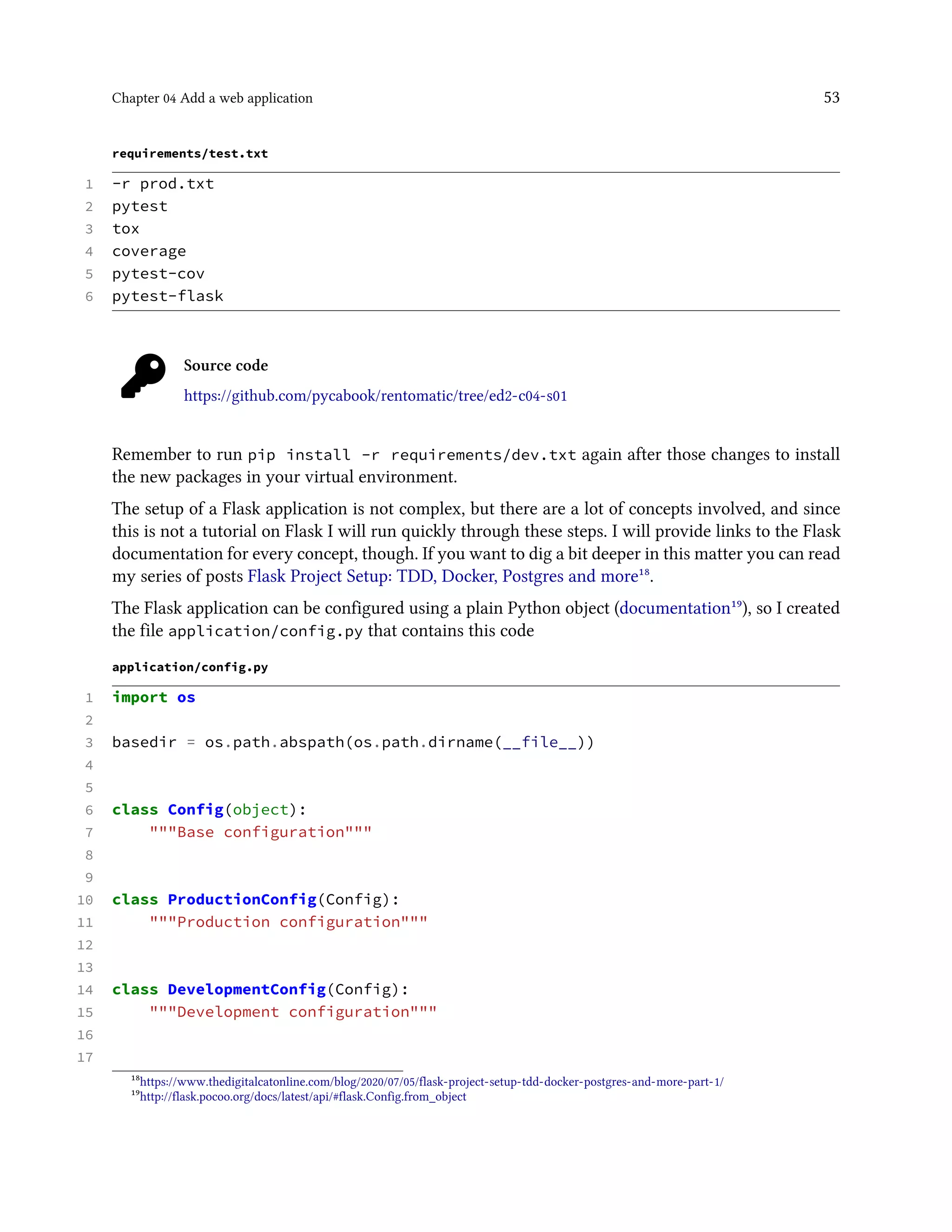 Chapter 04 Add a web application 53
requirements/test.txt
1 -r prod.txt
2 pytest
3 tox
4 coverage
5 pytest-cov
6 pytest-flask
Source code
https://github.com/pycabook/rentomatic/tree/ed2-c04-s01
Remember to run pip install -r requirements/dev.txt again after those changes to install
the new packages in your virtual environment.
The setup of a Flask application is not complex, but there are a lot of concepts involved, and since
this is not a tutorial on Flask I will run quickly through these steps. I will provide links to the Flask
documentation for every concept, though. If you want to dig a bit deeper in this matter you can read
my series of posts Flask Project Setup: TDD, Docker, Postgres and more¹⁸.
The Flask application can be configured using a plain Python object (documentation¹⁹), so I created
the file application/config.py that contains this code
application/config.py
1 import os
2
3 basedir = os.path.abspath(os.path.dirname(__file__))
4
5
6 class Config(object):
7 """Base configuration"""
8
9
10 class ProductionConfig(Config):
11 """Production configuration"""
12
13
14 class DevelopmentConfig(Config):
15 """Development configuration"""
16
17
¹⁸https://www.thedigitalcatonline.com/blog/2020/07/05/flask-project-setup-tdd-docker-postgres-and-more-part-1/
¹⁹http://flask.pocoo.org/docs/latest/api/#flask.Config.from_object
 