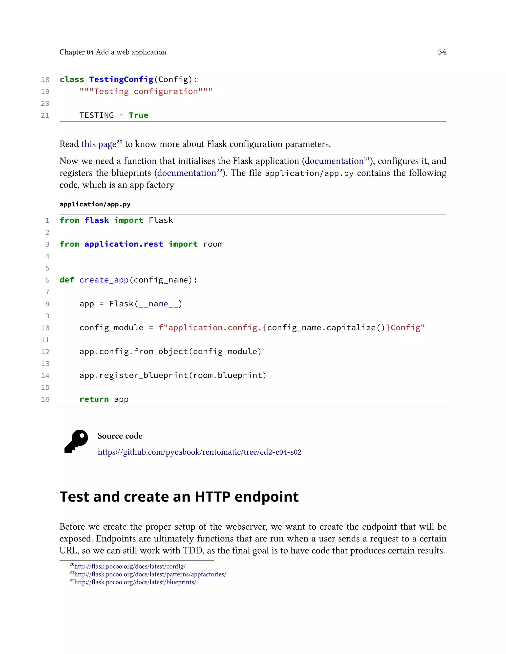 Chapter 04 Add a web application 54
18 class TestingConfig(Config):
19 """Testing configuration"""
20
21 TESTING = True
Read this page²⁰ to know more about Flask configuration parameters.
Now we need a function that initialises the Flask application (documentation²¹), configures it, and
registers the blueprints (documentation²²). The file application/app.py contains the following
code, which is an app factory
application/app.py
1 from flask import Flask
2
3 from application.rest import room
4
5
6 def create_app(config_name):
7
8 app = Flask(__name__)
9
10 config_module = f"application.config.{config_name.capitalize()}Config"
11
12 app.config.from_object(config_module)
13
14 app.register_blueprint(room.blueprint)
15
16 return app
Source code
https://github.com/pycabook/rentomatic/tree/ed2-c04-s02
Test and create an HTTP endpoint
Before we create the proper setup of the webserver, we want to create the endpoint that will be
exposed. Endpoints are ultimately functions that are run when a user sends a request to a certain
URL, so we can still work with TDD, as the final goal is to have code that produces certain results.
²⁰http://flask.pocoo.org/docs/latest/config/
²¹http://flask.pocoo.org/docs/latest/patterns/appfactories/
²²http://flask.pocoo.org/docs/latest/blueprints/
 