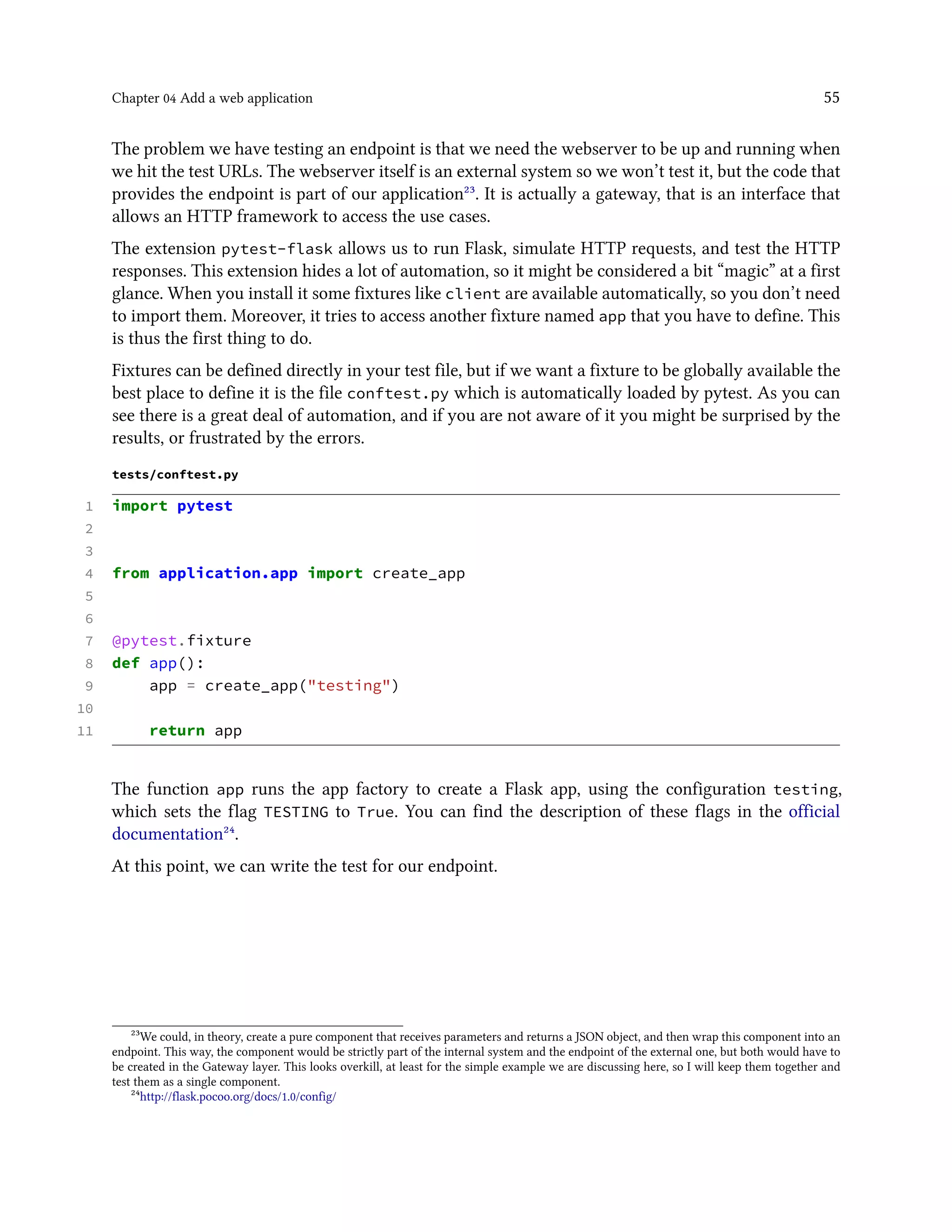 Chapter 04 Add a web application 55
The problem we have testing an endpoint is that we need the webserver to be up and running when
we hit the test URLs. The webserver itself is an external system so we won’t test it, but the code that
provides the endpoint is part of our application²³. It is actually a gateway, that is an interface that
allows an HTTP framework to access the use cases.
The extension pytest-flask allows us to run Flask, simulate HTTP requests, and test the HTTP
responses. This extension hides a lot of automation, so it might be considered a bit “magic” at a first
glance. When you install it some fixtures like client are available automatically, so you don’t need
to import them. Moreover, it tries to access another fixture named app that you have to define. This
is thus the first thing to do.
Fixtures can be defined directly in your test file, but if we want a fixture to be globally available the
best place to define it is the file conftest.py which is automatically loaded by pytest. As you can
see there is a great deal of automation, and if you are not aware of it you might be surprised by the
results, or frustrated by the errors.
tests/conftest.py
1 import pytest
2
3
4 from application.app import create_app
5
6
7 @pytest.fixture
8 def app():
9 app = create_app("testing")
10
11 return app
The function app runs the app factory to create a Flask app, using the configuration testing,
which sets the flag TESTING to True. You can find the description of these flags in the official
documentation²⁴.
At this point, we can write the test for our endpoint.
²³We could, in theory, create a pure component that receives parameters and returns a JSON object, and then wrap this component into an
endpoint. This way, the component would be strictly part of the internal system and the endpoint of the external one, but both would have to
be created in the Gateway layer. This looks overkill, at least for the simple example we are discussing here, so I will keep them together and
test them as a single component.
²⁴http://flask.pocoo.org/docs/1.0/config/
 