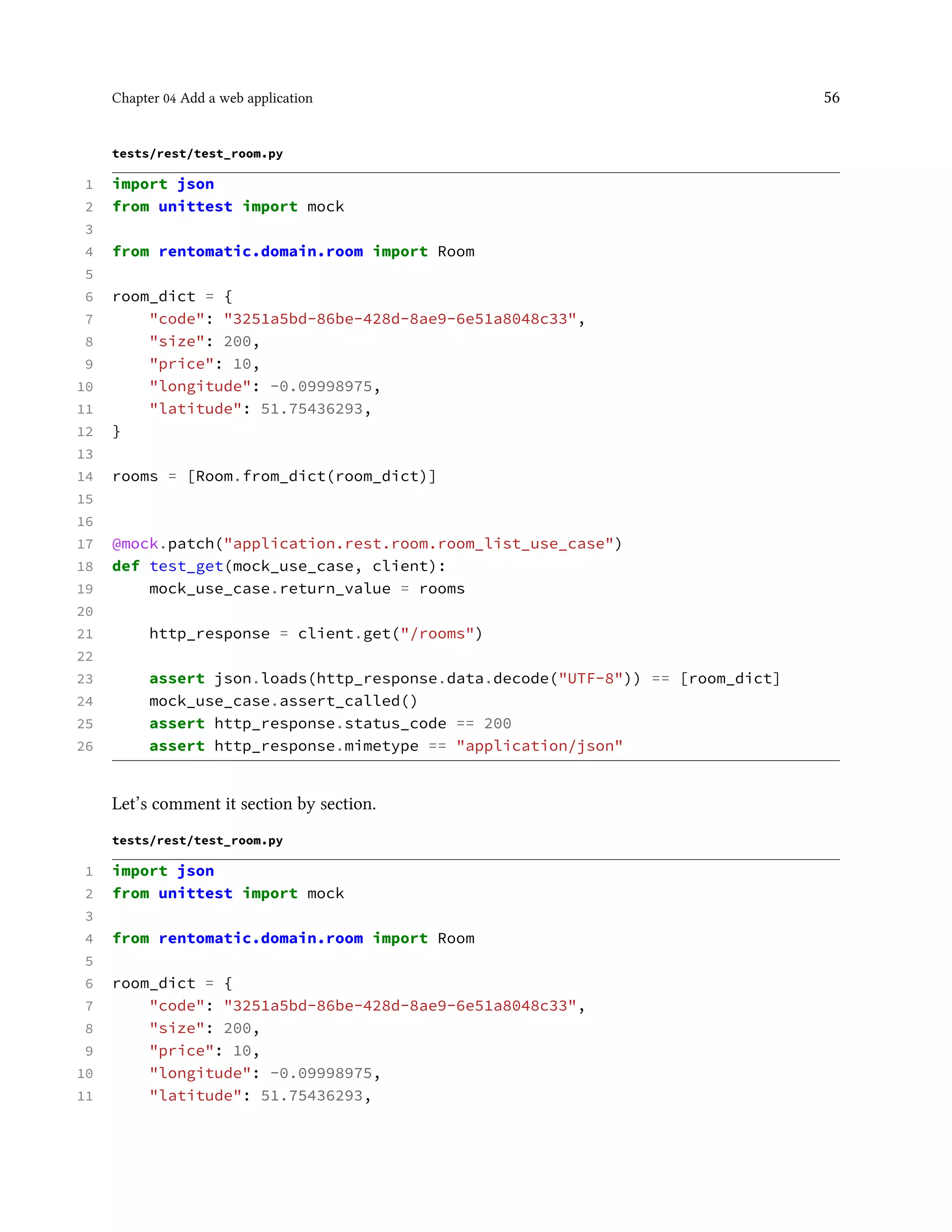 Chapter 04 Add a web application 56
tests/rest/test_room.py
1 import json
2 from unittest import mock
3
4 from rentomatic.domain.room import Room
5
6 room_dict = {
7 "code": "3251a5bd-86be-428d-8ae9-6e51a8048c33",
8 "size": 200,
9 "price": 10,
10 "longitude": -0.09998975,
11 "latitude": 51.75436293,
12 }
13
14 rooms = [Room.from_dict(room_dict)]
15
16
17 @mock.patch("application.rest.room.room_list_use_case")
18 def test_get(mock_use_case, client):
19 mock_use_case.return_value = rooms
20
21 http_response = client.get("/rooms")
22
23 assert json.loads(http_response.data.decode("UTF-8")) == [room_dict]
24 mock_use_case.assert_called()
25 assert http_response.status_code == 200
26 assert http_response.mimetype == "application/json"
Let’s comment it section by section.
tests/rest/test_room.py
1 import json
2 from unittest import mock
3
4 from rentomatic.domain.room import Room
5
6 room_dict = {
7 "code": "3251a5bd-86be-428d-8ae9-6e51a8048c33",
8 "size": 200,
9 "price": 10,
10 "longitude": -0.09998975,
11 "latitude": 51.75436293,
 