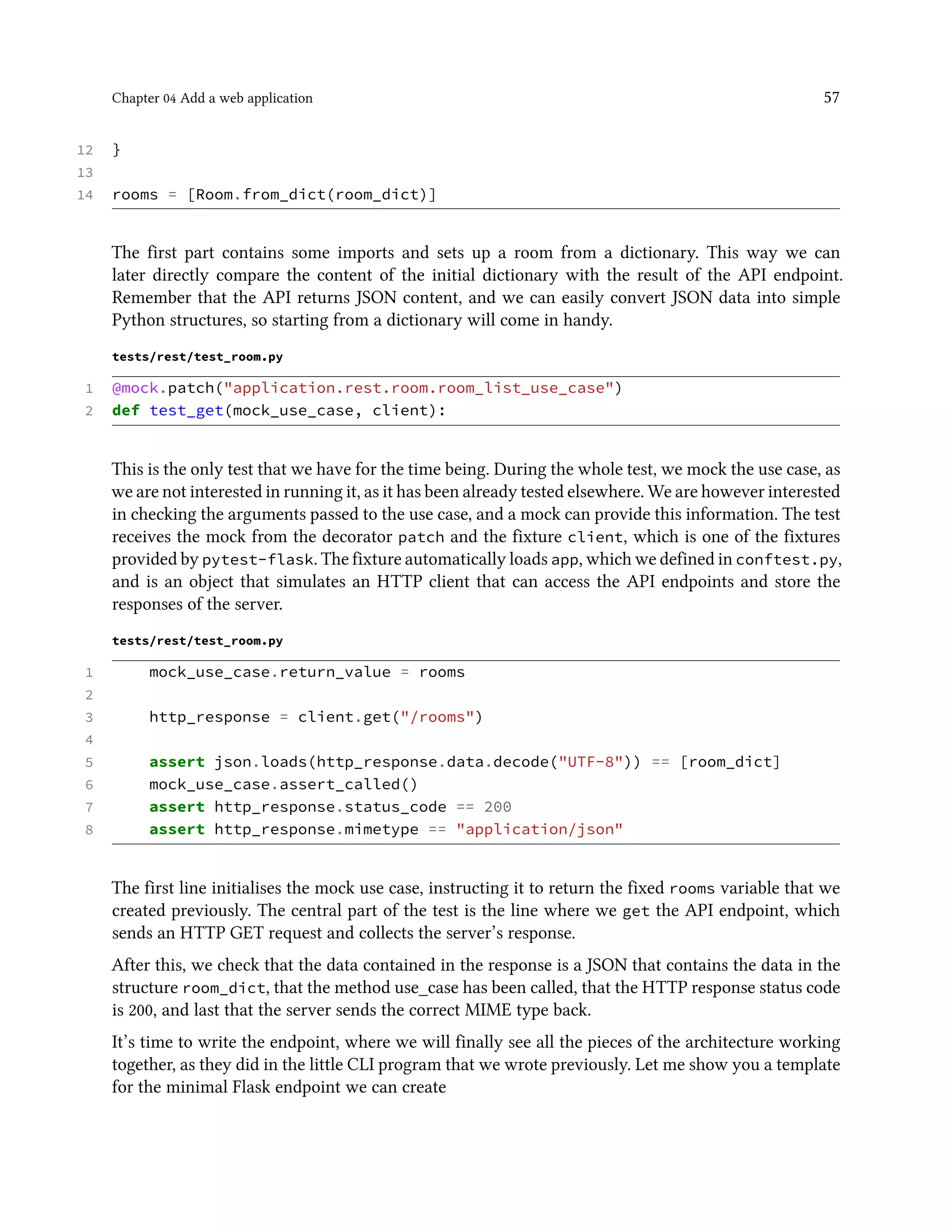 Chapter 04 Add a web application 57
12 }
13
14 rooms = [Room.from_dict(room_dict)]
The first part contains some imports and sets up a room from a dictionary. This way we can
later directly compare the content of the initial dictionary with the result of the API endpoint.
Remember that the API returns JSON content, and we can easily convert JSON data into simple
Python structures, so starting from a dictionary will come in handy.
tests/rest/test_room.py
1 @mock.patch("application.rest.room.room_list_use_case")
2 def test_get(mock_use_case, client):
This is the only test that we have for the time being. During the whole test, we mock the use case, as
we are not interested in running it, as it has been already tested elsewhere. We are however interested
in checking the arguments passed to the use case, and a mock can provide this information. The test
receives the mock from the decorator patch and the fixture client, which is one of the fixtures
provided by pytest-flask. The fixture automatically loads app, which we defined in conftest.py,
and is an object that simulates an HTTP client that can access the API endpoints and store the
responses of the server.
tests/rest/test_room.py
1 mock_use_case.return_value = rooms
2
3 http_response = client.get("/rooms")
4
5 assert json.loads(http_response.data.decode("UTF-8")) == [room_dict]
6 mock_use_case.assert_called()
7 assert http_response.status_code == 200
8 assert http_response.mimetype == "application/json"
The first line initialises the mock use case, instructing it to return the fixed rooms variable that we
created previously. The central part of the test is the line where we get the API endpoint, which
sends an HTTP GET request and collects the server’s response.
After this, we check that the data contained in the response is a JSON that contains the data in the
structure room_dict, that the method use_case has been called, that the HTTP response status code
is 200, and last that the server sends the correct MIME type back.
It’s time to write the endpoint, where we will finally see all the pieces of the architecture working
together, as they did in the little CLI program that we wrote previously. Let me show you a template
for the minimal Flask endpoint we can create
 