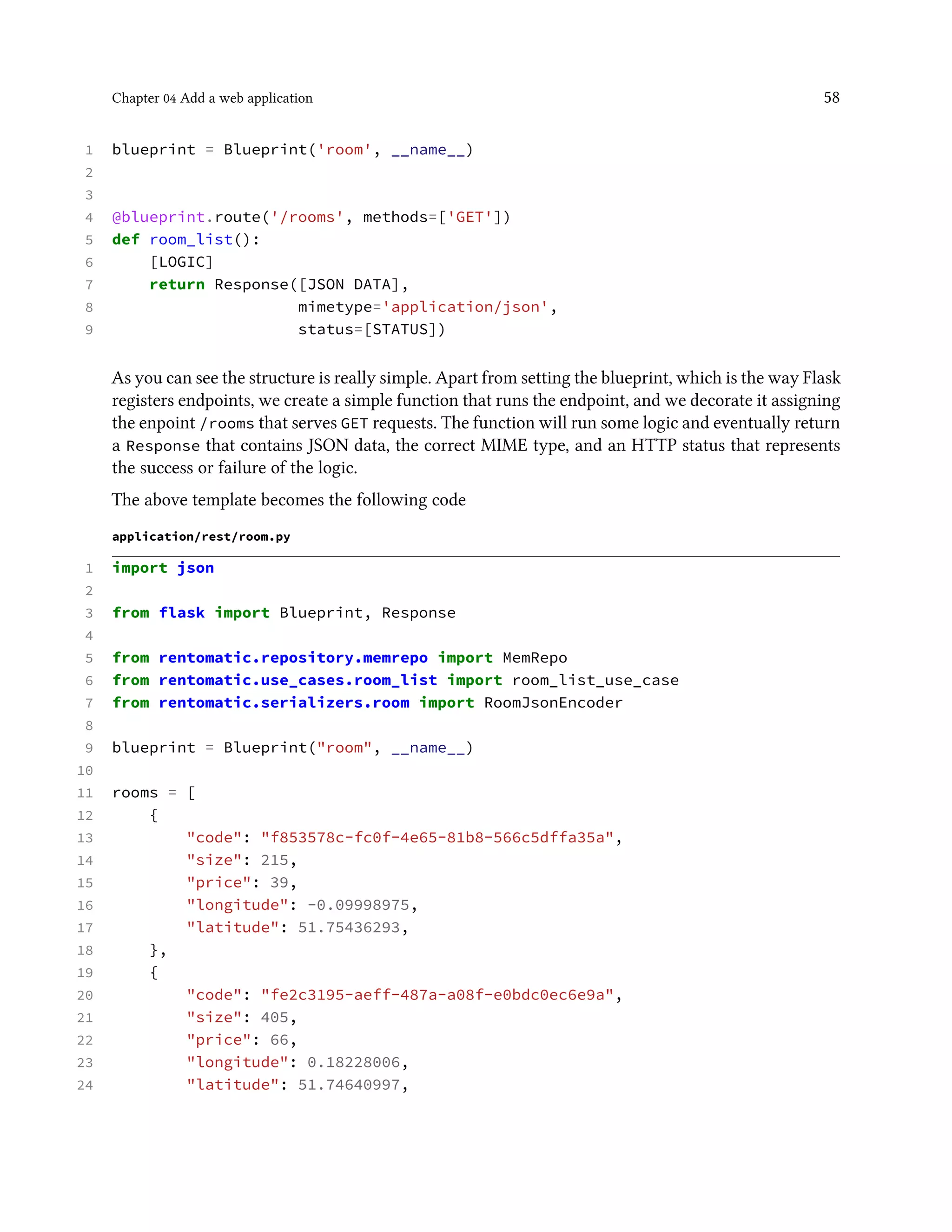 Chapter 04 Add a web application 58
1 blueprint = Blueprint('room', __name__)
2
3
4 @blueprint.route('/rooms', methods=['GET'])
5 def room_list():
6 [LOGIC]
7 return Response([JSON DATA],
8 mimetype='application/json',
9 status=[STATUS])
As you can see the structure is really simple. Apart from setting the blueprint, which is the way Flask
registers endpoints, we create a simple function that runs the endpoint, and we decorate it assigning
the enpoint /rooms that serves GET requests. The function will run some logic and eventually return
a Response that contains JSON data, the correct MIME type, and an HTTP status that represents
the success or failure of the logic.
The above template becomes the following code
application/rest/room.py
1 import json
2
3 from flask import Blueprint, Response
4
5 from rentomatic.repository.memrepo import MemRepo
6 from rentomatic.use_cases.room_list import room_list_use_case
7 from rentomatic.serializers.room import RoomJsonEncoder
8
9 blueprint = Blueprint("room", __name__)
10
11 rooms = [
12 {
13 "code": "f853578c-fc0f-4e65-81b8-566c5dffa35a",
14 "size": 215,
15 "price": 39,
16 "longitude": -0.09998975,
17 "latitude": 51.75436293,
18 },
19 {
20 "code": "fe2c3195-aeff-487a-a08f-e0bdc0ec6e9a",
21 "size": 405,
22 "price": 66,
23 "longitude": 0.18228006,
24 "latitude": 51.74640997,
 