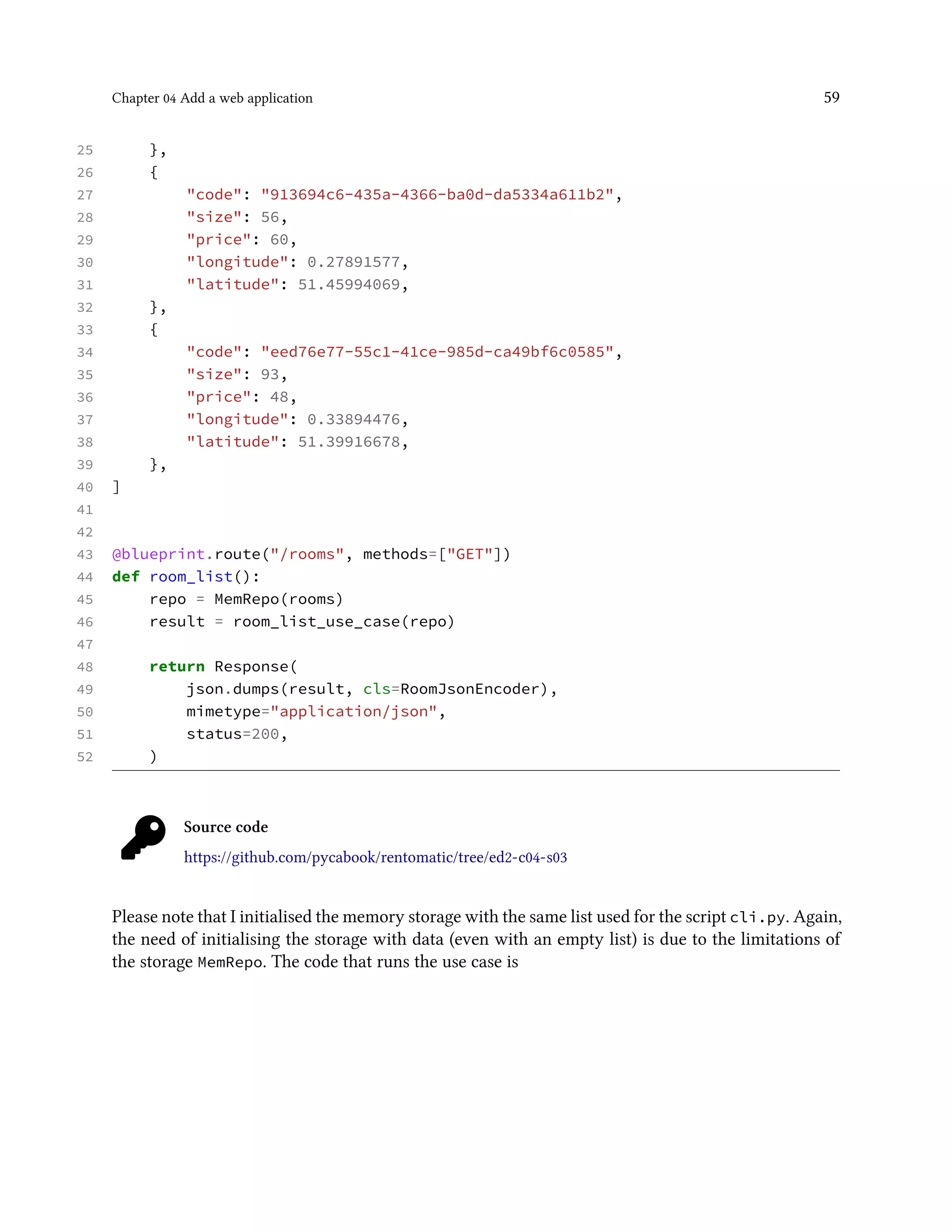 Chapter 04 Add a web application 59
25 },
26 {
27 "code": "913694c6-435a-4366-ba0d-da5334a611b2",
28 "size": 56,
29 "price": 60,
30 "longitude": 0.27891577,
31 "latitude": 51.45994069,
32 },
33 {
34 "code": "eed76e77-55c1-41ce-985d-ca49bf6c0585",
35 "size": 93,
36 "price": 48,
37 "longitude": 0.33894476,
38 "latitude": 51.39916678,
39 },
40 ]
41
42
43 @blueprint.route("/rooms", methods=["GET"])
44 def room_list():
45 repo = MemRepo(rooms)
46 result = room_list_use_case(repo)
47
48 return Response(
49 json.dumps(result, cls=RoomJsonEncoder),
50 mimetype="application/json",
51 status=200,
52 )
Source code
https://github.com/pycabook/rentomatic/tree/ed2-c04-s03
Please note that I initialised the memory storage with the same list used for the script cli.py. Again,
the need of initialising the storage with data (even with an empty list) is due to the limitations of
the storage MemRepo. The code that runs the use case is
 