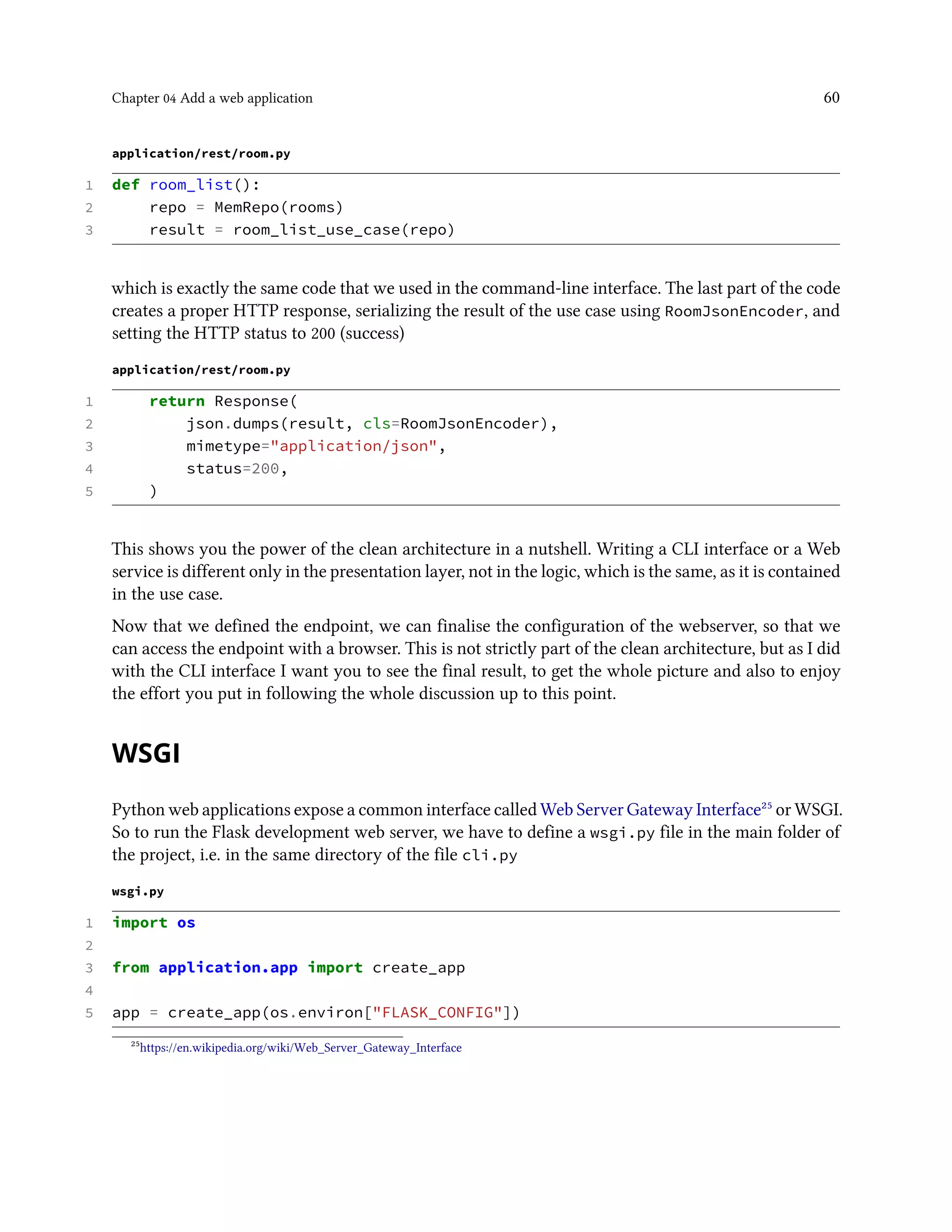 Chapter 04 Add a web application 60
application/rest/room.py
1 def room_list():
2 repo = MemRepo(rooms)
3 result = room_list_use_case(repo)
which is exactly the same code that we used in the command-line interface. The last part of the code
creates a proper HTTP response, serializing the result of the use case using RoomJsonEncoder, and
setting the HTTP status to 200 (success)
application/rest/room.py
1 return Response(
2 json.dumps(result, cls=RoomJsonEncoder),
3 mimetype="application/json",
4 status=200,
5 )
This shows you the power of the clean architecture in a nutshell. Writing a CLI interface or a Web
service is different only in the presentation layer, not in the logic, which is the same, as it is contained
in the use case.
Now that we defined the endpoint, we can finalise the configuration of the webserver, so that we
can access the endpoint with a browser. This is not strictly part of the clean architecture, but as I did
with the CLI interface I want you to see the final result, to get the whole picture and also to enjoy
the effort you put in following the whole discussion up to this point.
WSGI
Python web applications expose a common interface called Web Server Gateway Interface²⁵ or WSGI.
So to run the Flask development web server, we have to define a wsgi.py file in the main folder of
the project, i.e. in the same directory of the file cli.py
wsgi.py
1 import os
2
3 from application.app import create_app
4
5 app = create_app(os.environ["FLASK_CONFIG"])
²⁵https://en.wikipedia.org/wiki/Web_Server_Gateway_Interface
 