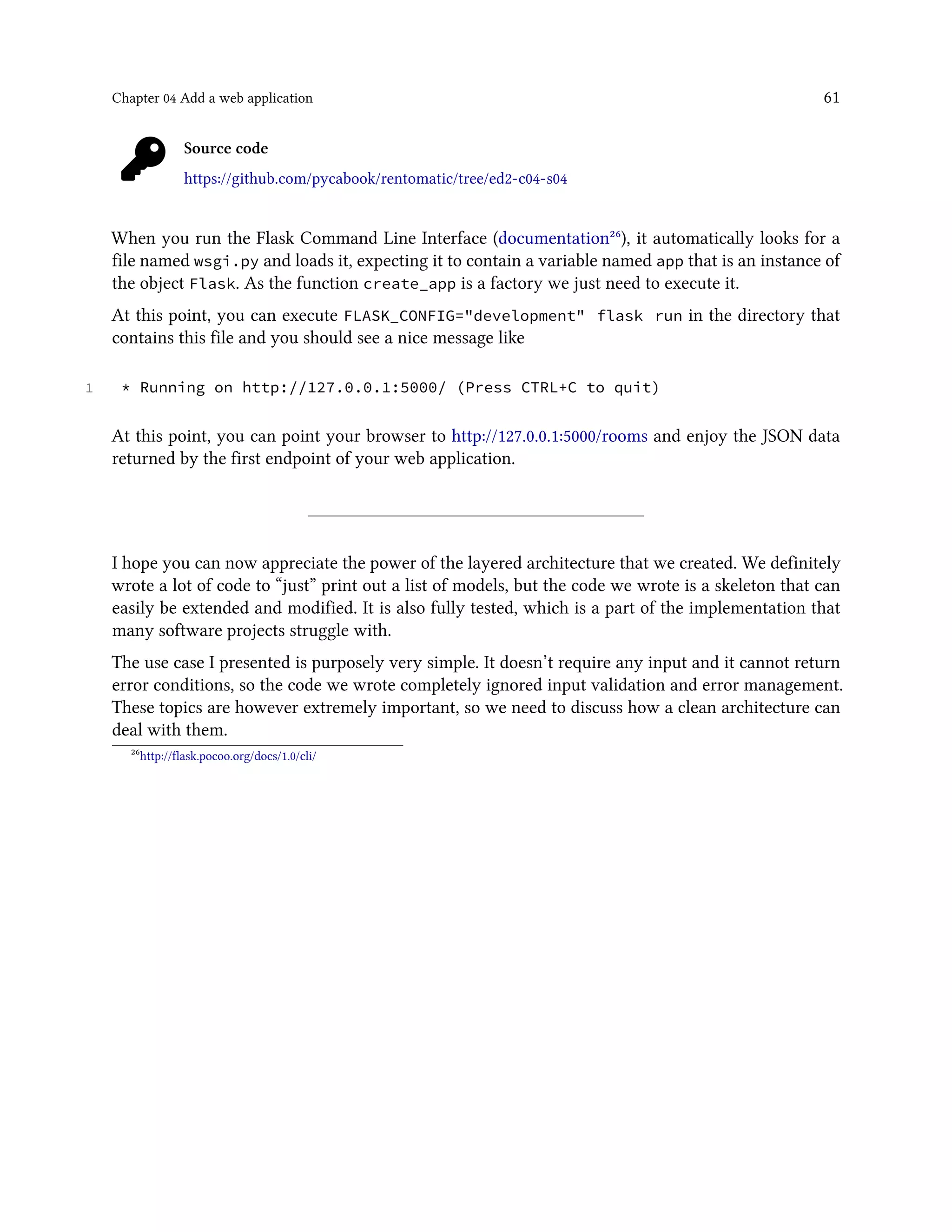 Chapter 04 Add a web application 61
Source code
https://github.com/pycabook/rentomatic/tree/ed2-c04-s04
When you run the Flask Command Line Interface (documentation²⁶), it automatically looks for a
file named wsgi.py and loads it, expecting it to contain a variable named app that is an instance of
the object Flask. As the function create_app is a factory we just need to execute it.
At this point, you can execute FLASK_CONFIG="development" flask run in the directory that
contains this file and you should see a nice message like
1 * Running on http://127.0.0.1:5000/ (Press CTRL+C to quit)
At this point, you can point your browser to http://127.0.0.1:5000/rooms and enjoy the JSON data
returned by the first endpoint of your web application.
I hope you can now appreciate the power of the layered architecture that we created. We definitely
wrote a lot of code to “just” print out a list of models, but the code we wrote is a skeleton that can
easily be extended and modified. It is also fully tested, which is a part of the implementation that
many software projects struggle with.
The use case I presented is purposely very simple. It doesn’t require any input and it cannot return
error conditions, so the code we wrote completely ignored input validation and error management.
These topics are however extremely important, so we need to discuss how a clean architecture can
deal with them.
²⁶http://flask.pocoo.org/docs/1.0/cli/
 