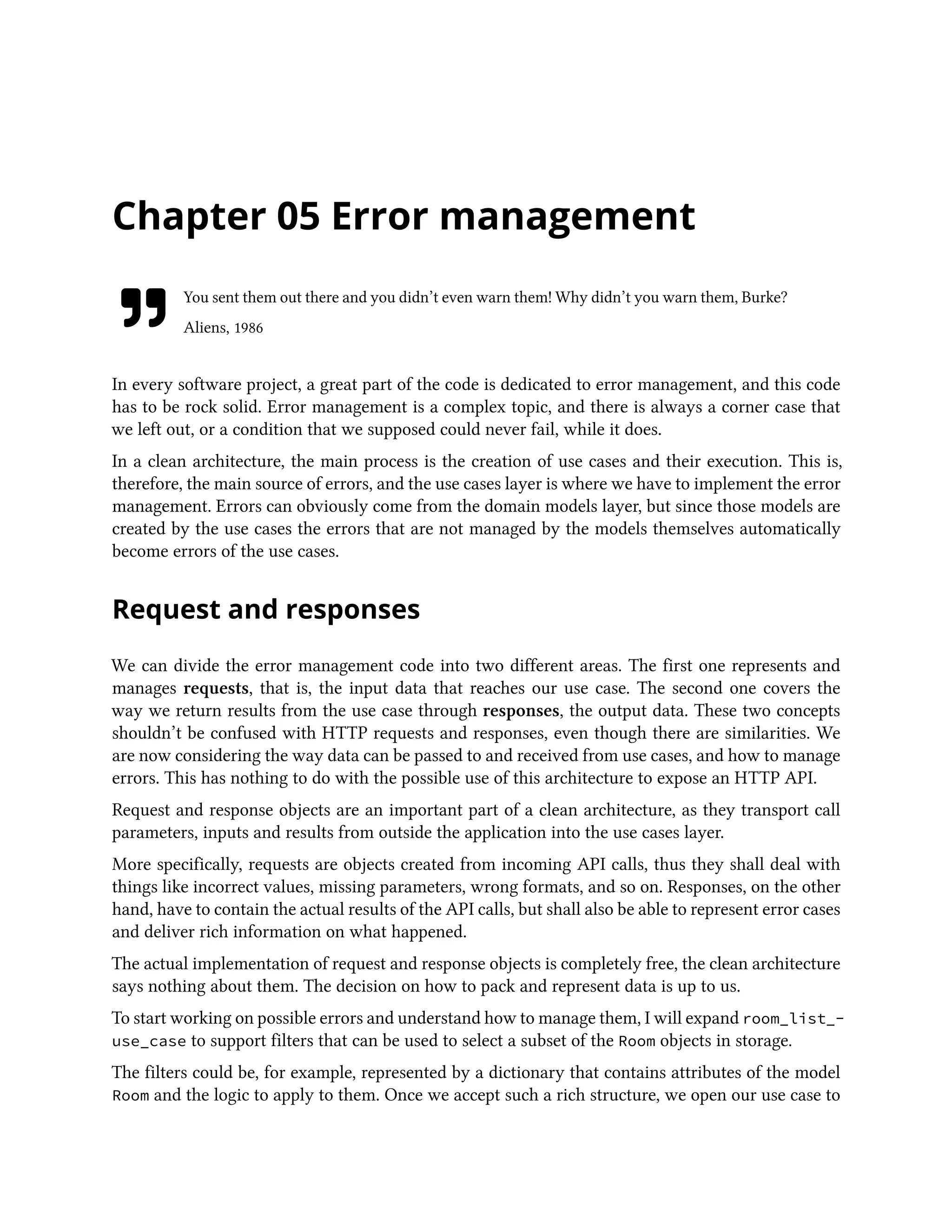 Chapter 05 Error management
You sent them out there and you didn’t even warn them! Why didn’t you warn them, Burke?
Aliens, 1986
In every software project, a great part of the code is dedicated to error management, and this code
has to be rock solid. Error management is a complex topic, and there is always a corner case that
we left out, or a condition that we supposed could never fail, while it does.
In a clean architecture, the main process is the creation of use cases and their execution. This is,
therefore, the main source of errors, and the use cases layer is where we have to implement the error
management. Errors can obviously come from the domain models layer, but since those models are
created by the use cases the errors that are not managed by the models themselves automatically
become errors of the use cases.
Request and responses
We can divide the error management code into two different areas. The first one represents and
manages requests, that is, the input data that reaches our use case. The second one covers the
way we return results from the use case through responses, the output data. These two concepts
shouldn’t be confused with HTTP requests and responses, even though there are similarities. We
are now considering the way data can be passed to and received from use cases, and how to manage
errors. This has nothing to do with the possible use of this architecture to expose an HTTP API.
Request and response objects are an important part of a clean architecture, as they transport call
parameters, inputs and results from outside the application into the use cases layer.
More specifically, requests are objects created from incoming API calls, thus they shall deal with
things like incorrect values, missing parameters, wrong formats, and so on. Responses, on the other
hand, have to contain the actual results of the API calls, but shall also be able to represent error cases
and deliver rich information on what happened.
The actual implementation of request and response objects is completely free, the clean architecture
says nothing about them. The decision on how to pack and represent data is up to us.
To start working on possible errors and understand how to manage them, I will expand room_list_-
use_case to support filters that can be used to select a subset of the Room objects in storage.
The filters could be, for example, represented by a dictionary that contains attributes of the model
Room and the logic to apply to them. Once we accept such a rich structure, we open our use case to
 