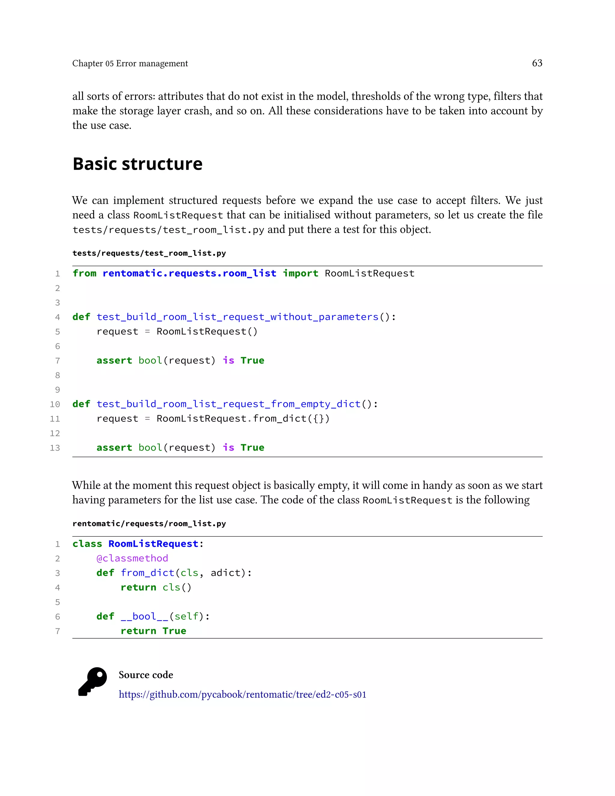 Chapter 05 Error management 63
all sorts of errors: attributes that do not exist in the model, thresholds of the wrong type, filters that
make the storage layer crash, and so on. All these considerations have to be taken into account by
the use case.
Basic structure
We can implement structured requests before we expand the use case to accept filters. We just
need a class RoomListRequest that can be initialised without parameters, so let us create the file
tests/requests/test_room_list.py and put there a test for this object.
tests/requests/test_room_list.py
1 from rentomatic.requests.room_list import RoomListRequest
2
3
4 def test_build_room_list_request_without_parameters():
5 request = RoomListRequest()
6
7 assert bool(request) is True
8
9
10 def test_build_room_list_request_from_empty_dict():
11 request = RoomListRequest.from_dict({})
12
13 assert bool(request) is True
While at the moment this request object is basically empty, it will come in handy as soon as we start
having parameters for the list use case. The code of the class RoomListRequest is the following
rentomatic/requests/room_list.py
1 class RoomListRequest:
2 @classmethod
3 def from_dict(cls, adict):
4 return cls()
5
6 def __bool__(self):
7 return True
Source code
https://github.com/pycabook/rentomatic/tree/ed2-c05-s01
 