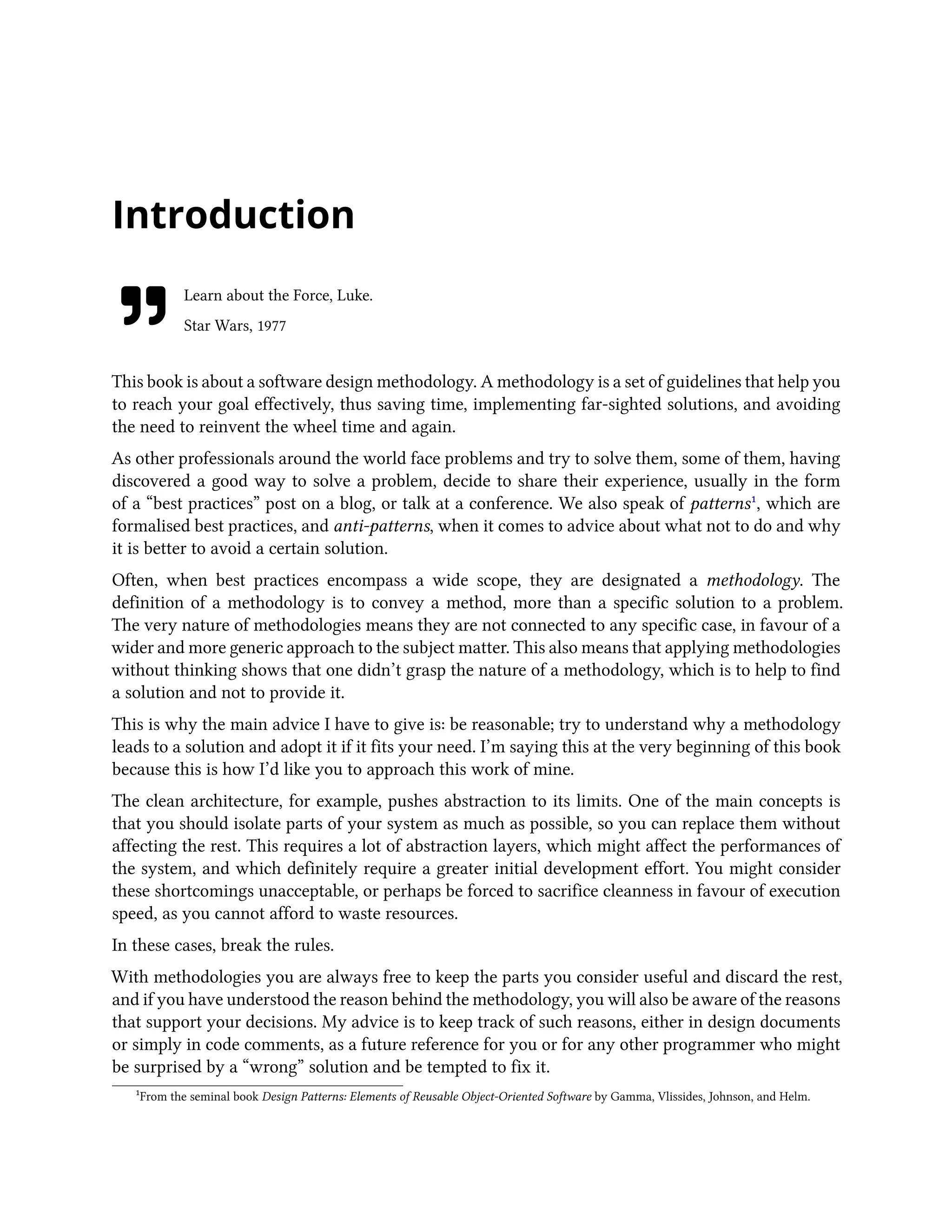 Introduction
Learn about the Force, Luke.
Star Wars, 1977
This book is about a software design methodology. A methodology is a set of guidelines that help you
to reach your goal effectively, thus saving time, implementing far-sighted solutions, and avoiding
the need to reinvent the wheel time and again.
As other professionals around the world face problems and try to solve them, some of them, having
discovered a good way to solve a problem, decide to share their experience, usually in the form
of a “best practices” post on a blog, or talk at a conference. We also speak of patterns¹, which are
formalised best practices, and anti-patterns, when it comes to advice about what not to do and why
it is better to avoid a certain solution.
Often, when best practices encompass a wide scope, they are designated a methodology. The
definition of a methodology is to convey a method, more than a specific solution to a problem.
The very nature of methodologies means they are not connected to any specific case, in favour of a
wider and more generic approach to the subject matter. This also means that applying methodologies
without thinking shows that one didn’t grasp the nature of a methodology, which is to help to find
a solution and not to provide it.
This is why the main advice I have to give is: be reasonable; try to understand why a methodology
leads to a solution and adopt it if it fits your need. I’m saying this at the very beginning of this book
because this is how I’d like you to approach this work of mine.
The clean architecture, for example, pushes abstraction to its limits. One of the main concepts is
that you should isolate parts of your system as much as possible, so you can replace them without
affecting the rest. This requires a lot of abstraction layers, which might affect the performances of
the system, and which definitely require a greater initial development effort. You might consider
these shortcomings unacceptable, or perhaps be forced to sacrifice cleanness in favour of execution
speed, as you cannot afford to waste resources.
In these cases, break the rules.
With methodologies you are always free to keep the parts you consider useful and discard the rest,
and if you have understood the reason behind the methodology, you will also be aware of the reasons
that support your decisions. My advice is to keep track of such reasons, either in design documents
or simply in code comments, as a future reference for you or for any other programmer who might
be surprised by a “wrong” solution and be tempted to fix it.
¹From the seminal book Design Patterns: Elements of Reusable Object-Oriented Software by Gamma, Vlissides, Johnson, and Helm.
 