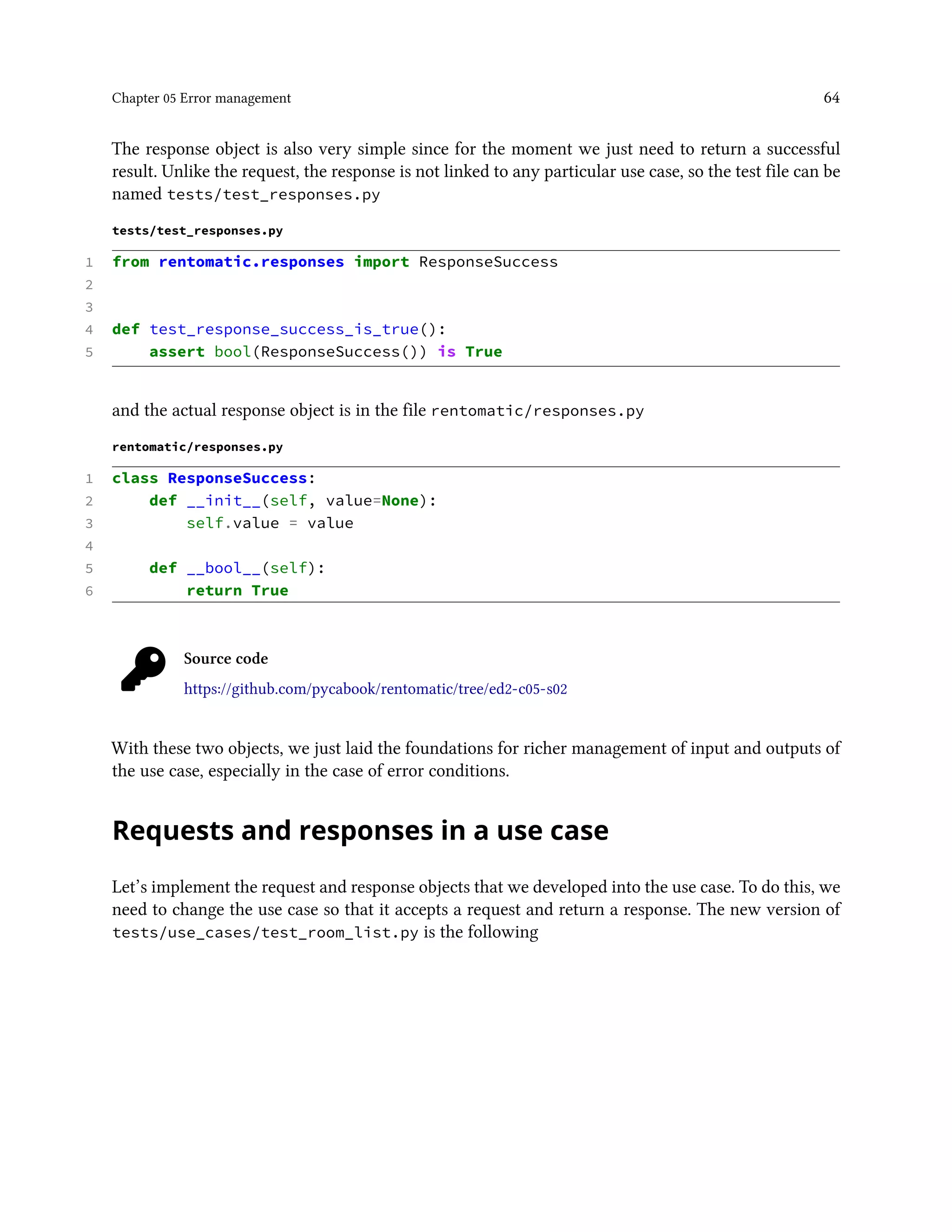 Chapter 05 Error management 64
The response object is also very simple since for the moment we just need to return a successful
result. Unlike the request, the response is not linked to any particular use case, so the test file can be
named tests/test_responses.py
tests/test_responses.py
1 from rentomatic.responses import ResponseSuccess
2
3
4 def test_response_success_is_true():
5 assert bool(ResponseSuccess()) is True
and the actual response object is in the file rentomatic/responses.py
rentomatic/responses.py
1 class ResponseSuccess:
2 def __init__(self, value=None):
3 self.value = value
4
5 def __bool__(self):
6 return True
Source code
https://github.com/pycabook/rentomatic/tree/ed2-c05-s02
With these two objects, we just laid the foundations for richer management of input and outputs of
the use case, especially in the case of error conditions.
Requests and responses in a use case
Let’s implement the request and response objects that we developed into the use case. To do this, we
need to change the use case so that it accepts a request and return a response. The new version of
tests/use_cases/test_room_list.py is the following
 