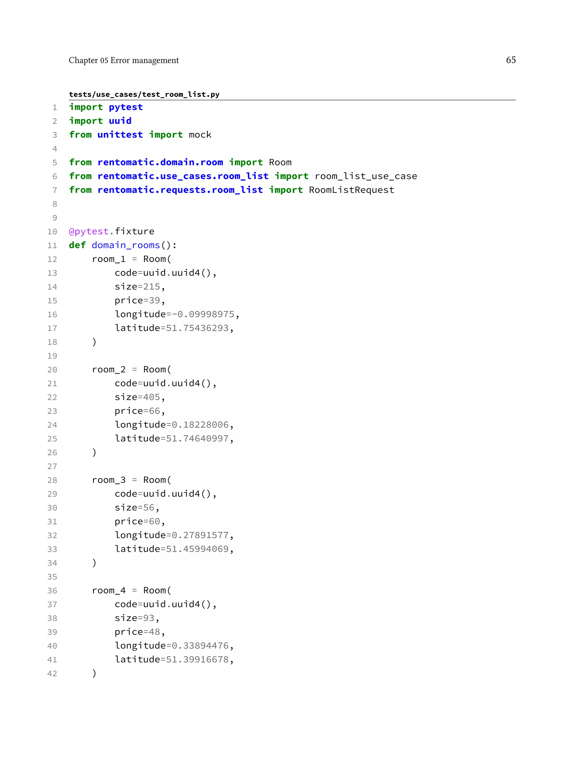 Chapter 05 Error management 65
tests/use_cases/test_room_list.py
1 import pytest
2 import uuid
3 from unittest import mock
4
5 from rentomatic.domain.room import Room
6 from rentomatic.use_cases.room_list import room_list_use_case
7 from rentomatic.requests.room_list import RoomListRequest
8
9
10 @pytest.fixture
11 def domain_rooms():
12 room_1 = Room(
13 code=uuid.uuid4(),
14 size=215,
15 price=39,
16 longitude=-0.09998975,
17 latitude=51.75436293,
18 )
19
20 room_2 = Room(
21 code=uuid.uuid4(),
22 size=405,
23 price=66,
24 longitude=0.18228006,
25 latitude=51.74640997,
26 )
27
28 room_3 = Room(
29 code=uuid.uuid4(),
30 size=56,
31 price=60,
32 longitude=0.27891577,
33 latitude=51.45994069,
34 )
35
36 room_4 = Room(
37 code=uuid.uuid4(),
38 size=93,
39 price=48,
40 longitude=0.33894476,
41 latitude=51.39916678,
42 )
 