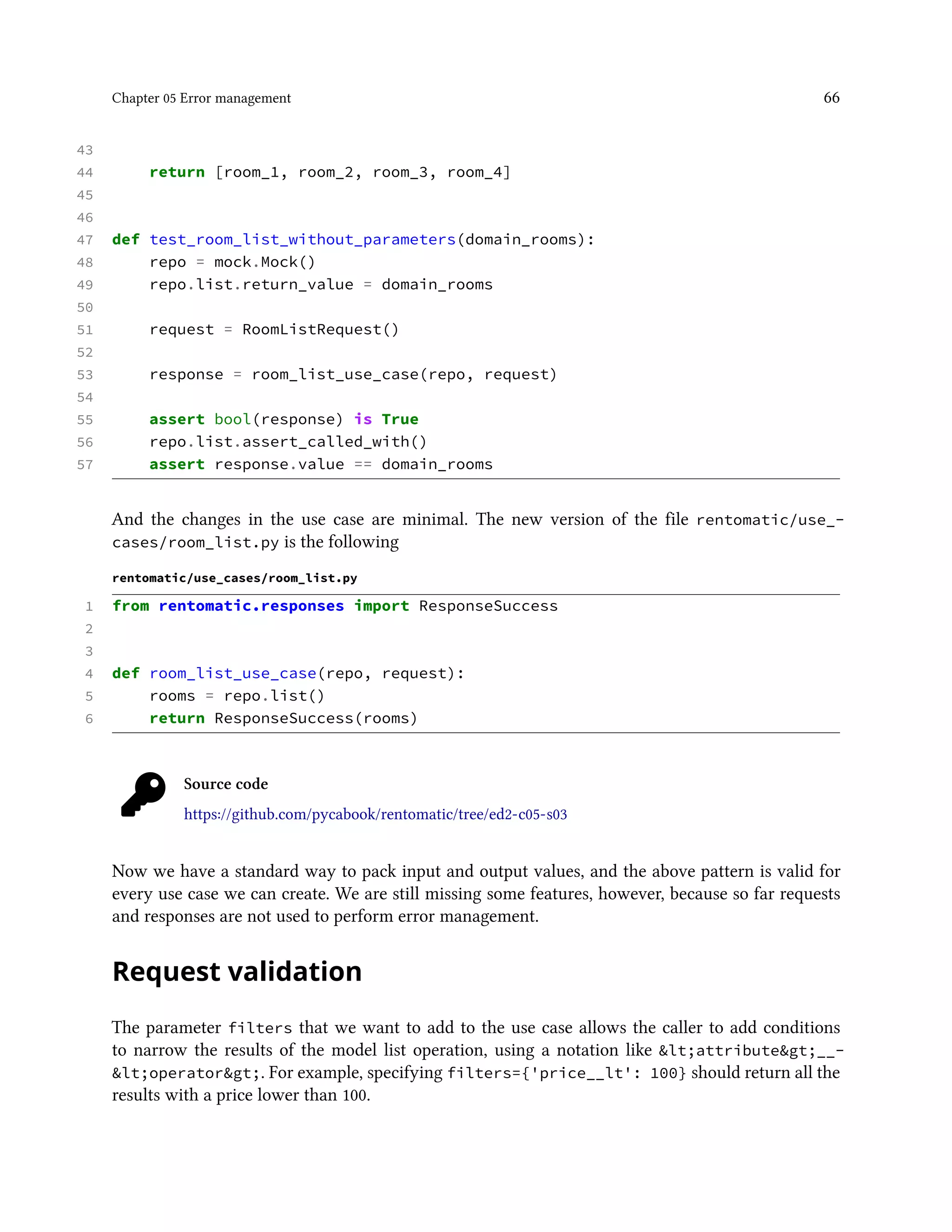 Chapter 05 Error management 66
43
44 return [room_1, room_2, room_3, room_4]
45
46
47 def test_room_list_without_parameters(domain_rooms):
48 repo = mock.Mock()
49 repo.list.return_value = domain_rooms
50
51 request = RoomListRequest()
52
53 response = room_list_use_case(repo, request)
54
55 assert bool(response) is True
56 repo.list.assert_called_with()
57 assert response.value == domain_rooms
And the changes in the use case are minimal. The new version of the file rentomatic/use_-
cases/room_list.py is the following
rentomatic/use_cases/room_list.py
1 from rentomatic.responses import ResponseSuccess
2
3
4 def room_list_use_case(repo, request):
5 rooms = repo.list()
6 return ResponseSuccess(rooms)
Source code
https://github.com/pycabook/rentomatic/tree/ed2-c05-s03
Now we have a standard way to pack input and output values, and the above pattern is valid for
every use case we can create. We are still missing some features, however, because so far requests
and responses are not used to perform error management.
Request validation
The parameter filters that we want to add to the use case allows the caller to add conditions
to narrow the results of the model list operation, using a notation like &lt;attribute&gt;__-
&lt;operator&gt;. For example, specifying filters={'price__lt': 100} should return all the
results with a price lower than 100.
 