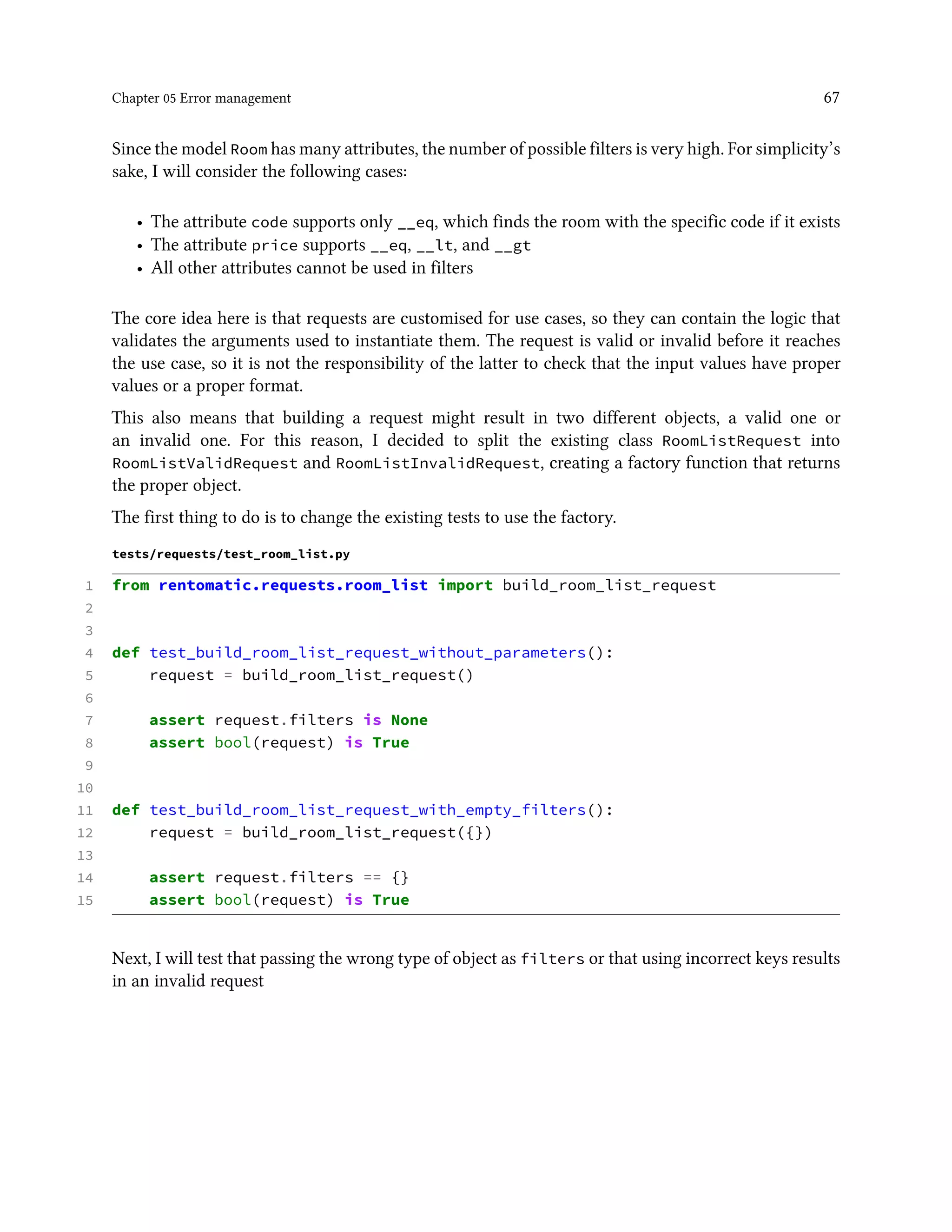 Chapter 05 Error management 67
Since the model Room has many attributes, the number of possible filters is very high. For simplicity’s
sake, I will consider the following cases:
• The attribute code supports only __eq, which finds the room with the specific code if it exists
• The attribute price supports __eq, __lt, and __gt
• All other attributes cannot be used in filters
The core idea here is that requests are customised for use cases, so they can contain the logic that
validates the arguments used to instantiate them. The request is valid or invalid before it reaches
the use case, so it is not the responsibility of the latter to check that the input values have proper
values or a proper format.
This also means that building a request might result in two different objects, a valid one or
an invalid one. For this reason, I decided to split the existing class RoomListRequest into
RoomListValidRequest and RoomListInvalidRequest, creating a factory function that returns
the proper object.
The first thing to do is to change the existing tests to use the factory.
tests/requests/test_room_list.py
1 from rentomatic.requests.room_list import build_room_list_request
2
3
4 def test_build_room_list_request_without_parameters():
5 request = build_room_list_request()
6
7 assert request.filters is None
8 assert bool(request) is True
9
10
11 def test_build_room_list_request_with_empty_filters():
12 request = build_room_list_request({})
13
14 assert request.filters == {}
15 assert bool(request) is True
Next, I will test that passing the wrong type of object as filters or that using incorrect keys results
in an invalid request
 