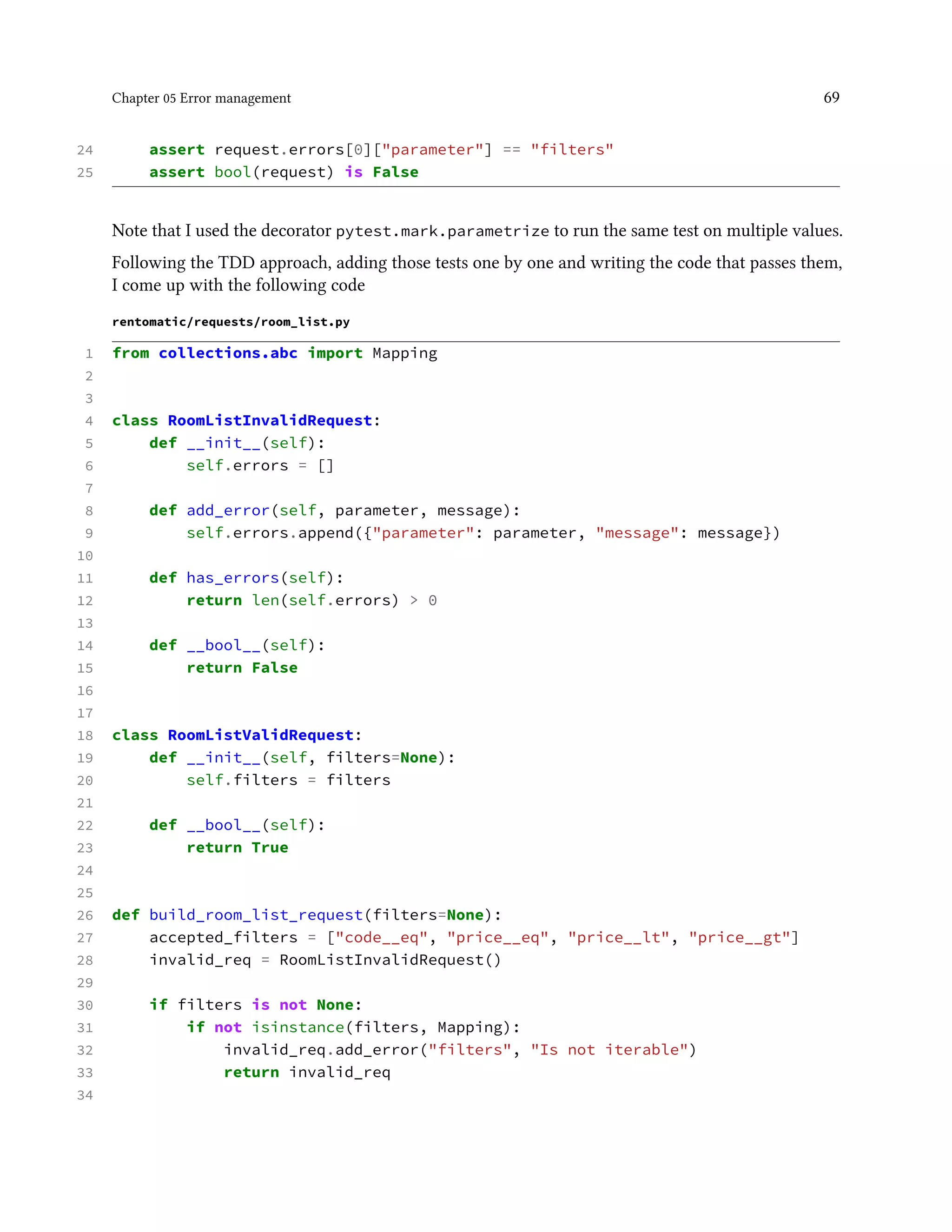 Chapter 05 Error management 69
24 assert request.errors[0]["parameter"] == "filters"
25 assert bool(request) is False
Note that I used the decorator pytest.mark.parametrize to run the same test on multiple values.
Following the TDD approach, adding those tests one by one and writing the code that passes them,
I come up with the following code
rentomatic/requests/room_list.py
1 from collections.abc import Mapping
2
3
4 class RoomListInvalidRequest:
5 def __init__(self):
6 self.errors = []
7
8 def add_error(self, parameter, message):
9 self.errors.append({"parameter": parameter, "message": message})
10
11 def has_errors(self):
12 return len(self.errors) > 0
13
14 def __bool__(self):
15 return False
16
17
18 class RoomListValidRequest:
19 def __init__(self, filters=None):
20 self.filters = filters
21
22 def __bool__(self):
23 return True
24
25
26 def build_room_list_request(filters=None):
27 accepted_filters = ["code__eq", "price__eq", "price__lt", "price__gt"]
28 invalid_req = RoomListInvalidRequest()
29
30 if filters is not None:
31 if not isinstance(filters, Mapping):
32 invalid_req.add_error("filters", "Is not iterable")
33 return invalid_req
34
 