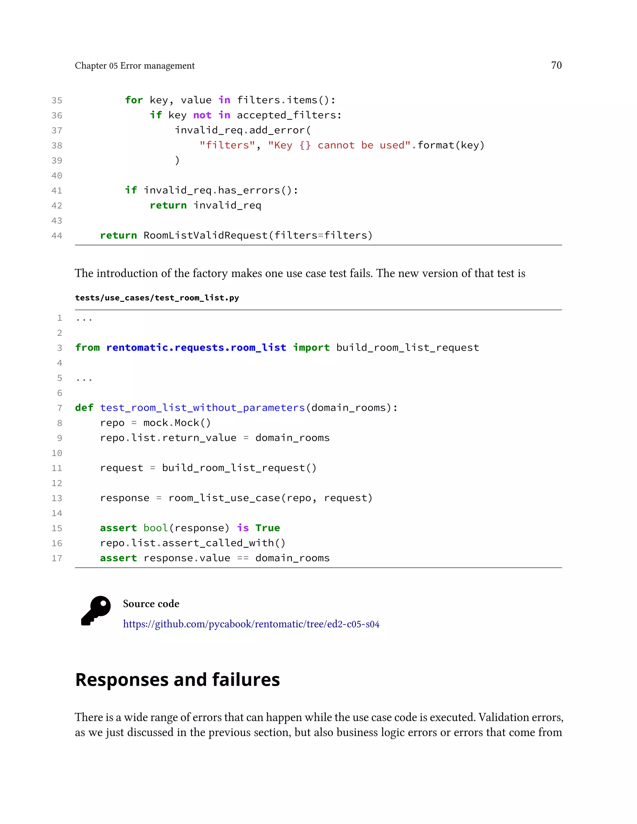 Chapter 05 Error management 70
35 for key, value in filters.items():
36 if key not in accepted_filters:
37 invalid_req.add_error(
38 "filters", "Key {} cannot be used".format(key)
39 )
40
41 if invalid_req.has_errors():
42 return invalid_req
43
44 return RoomListValidRequest(filters=filters)
The introduction of the factory makes one use case test fails. The new version of that test is
tests/use_cases/test_room_list.py
1 ...
2
3 from rentomatic.requests.room_list import build_room_list_request
4
5 ...
6
7 def test_room_list_without_parameters(domain_rooms):
8 repo = mock.Mock()
9 repo.list.return_value = domain_rooms
10
11 request = build_room_list_request()
12
13 response = room_list_use_case(repo, request)
14
15 assert bool(response) is True
16 repo.list.assert_called_with()
17 assert response.value == domain_rooms
Source code
https://github.com/pycabook/rentomatic/tree/ed2-c05-s04
Responses and failures
There is a wide range of errors that can happen while the use case code is executed. Validation errors,
as we just discussed in the previous section, but also business logic errors or errors that come from
 