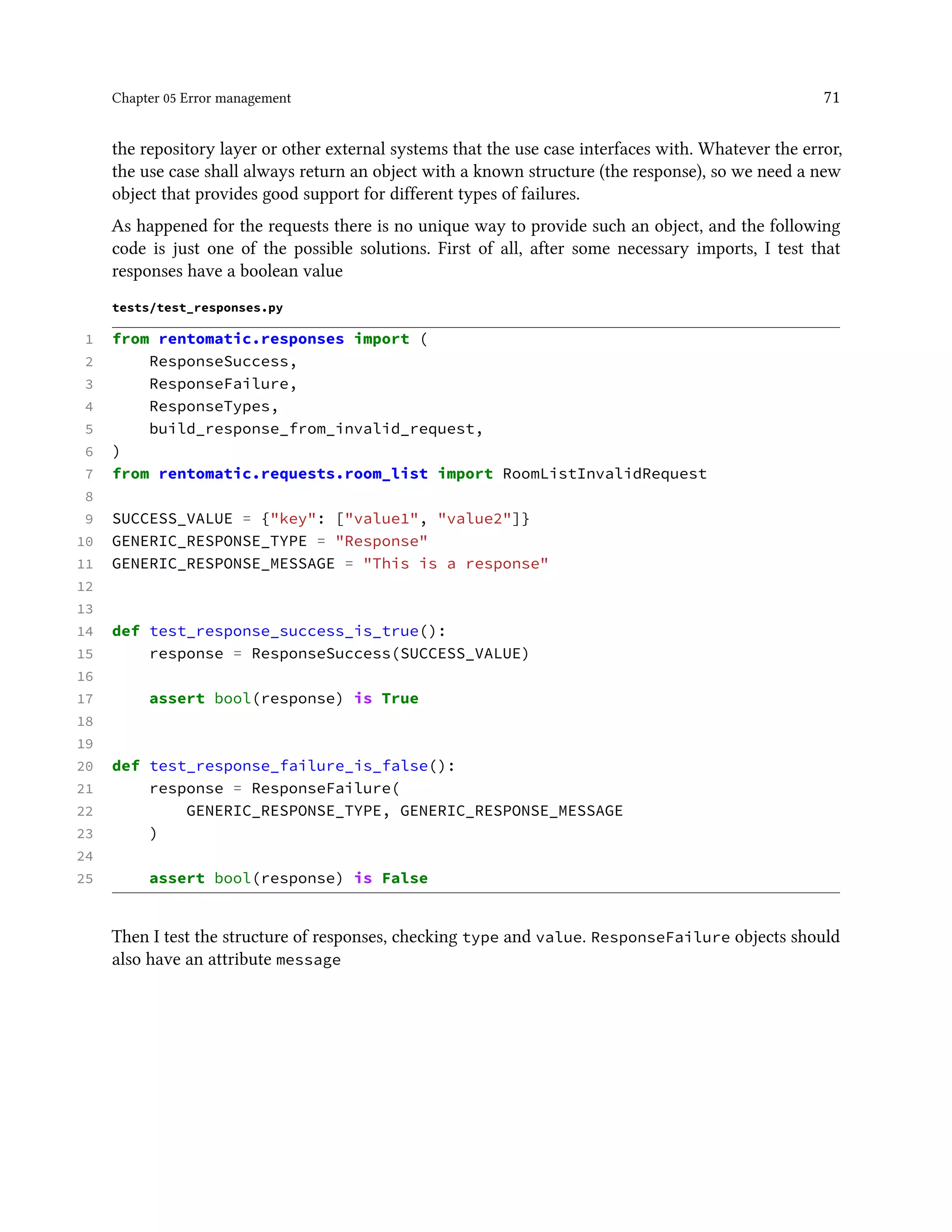 Chapter 05 Error management 71
the repository layer or other external systems that the use case interfaces with. Whatever the error,
the use case shall always return an object with a known structure (the response), so we need a new
object that provides good support for different types of failures.
As happened for the requests there is no unique way to provide such an object, and the following
code is just one of the possible solutions. First of all, after some necessary imports, I test that
responses have a boolean value
tests/test_responses.py
1 from rentomatic.responses import (
2 ResponseSuccess,
3 ResponseFailure,
4 ResponseTypes,
5 build_response_from_invalid_request,
6 )
7 from rentomatic.requests.room_list import RoomListInvalidRequest
8
9 SUCCESS_VALUE = {"key": ["value1", "value2"]}
10 GENERIC_RESPONSE_TYPE = "Response"
11 GENERIC_RESPONSE_MESSAGE = "This is a response"
12
13
14 def test_response_success_is_true():
15 response = ResponseSuccess(SUCCESS_VALUE)
16
17 assert bool(response) is True
18
19
20 def test_response_failure_is_false():
21 response = ResponseFailure(
22 GENERIC_RESPONSE_TYPE, GENERIC_RESPONSE_MESSAGE
23 )
24
25 assert bool(response) is False
Then I test the structure of responses, checking type and value. ResponseFailure objects should
also have an attribute message
 