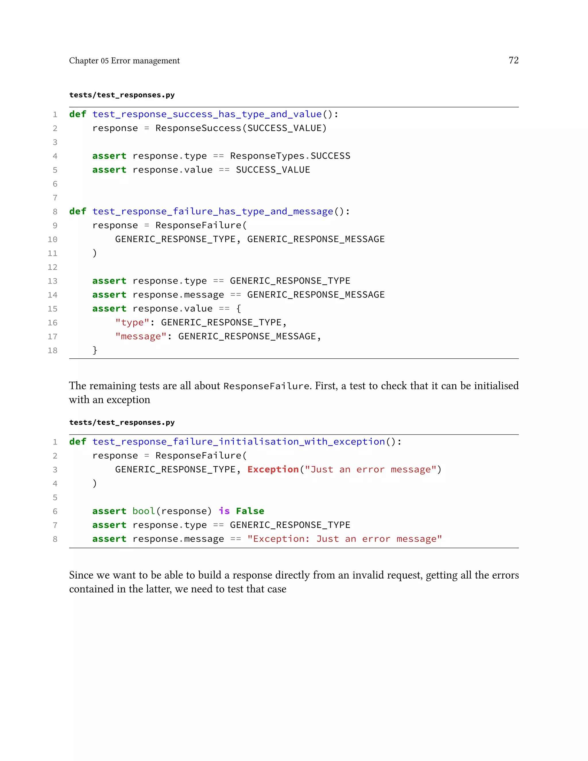 Chapter 05 Error management 72
tests/test_responses.py
1 def test_response_success_has_type_and_value():
2 response = ResponseSuccess(SUCCESS_VALUE)
3
4 assert response.type == ResponseTypes.SUCCESS
5 assert response.value == SUCCESS_VALUE
6
7
8 def test_response_failure_has_type_and_message():
9 response = ResponseFailure(
10 GENERIC_RESPONSE_TYPE, GENERIC_RESPONSE_MESSAGE
11 )
12
13 assert response.type == GENERIC_RESPONSE_TYPE
14 assert response.message == GENERIC_RESPONSE_MESSAGE
15 assert response.value == {
16 "type": GENERIC_RESPONSE_TYPE,
17 "message": GENERIC_RESPONSE_MESSAGE,
18 }
The remaining tests are all about ResponseFailure. First, a test to check that it can be initialised
with an exception
tests/test_responses.py
1 def test_response_failure_initialisation_with_exception():
2 response = ResponseFailure(
3 GENERIC_RESPONSE_TYPE, Exception("Just an error message")
4 )
5
6 assert bool(response) is False
7 assert response.type == GENERIC_RESPONSE_TYPE
8 assert response.message == "Exception: Just an error message"
Since we want to be able to build a response directly from an invalid request, getting all the errors
contained in the latter, we need to test that case
 