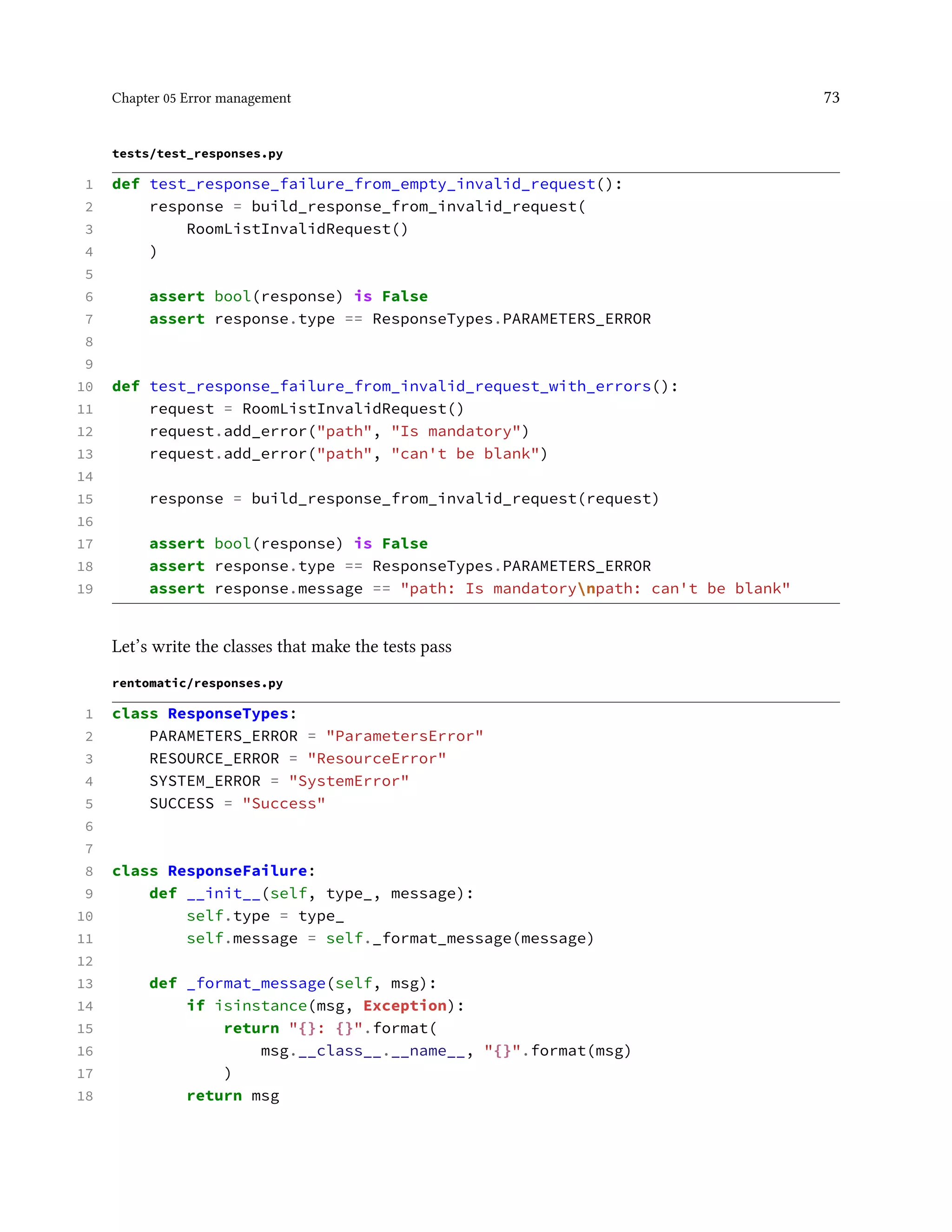 Chapter 05 Error management 73
tests/test_responses.py
1 def test_response_failure_from_empty_invalid_request():
2 response = build_response_from_invalid_request(
3 RoomListInvalidRequest()
4 )
5
6 assert bool(response) is False
7 assert response.type == ResponseTypes.PARAMETERS_ERROR
8
9
10 def test_response_failure_from_invalid_request_with_errors():
11 request = RoomListInvalidRequest()
12 request.add_error("path", "Is mandatory")
13 request.add_error("path", "can't be blank")
14
15 response = build_response_from_invalid_request(request)
16
17 assert bool(response) is False
18 assert response.type == ResponseTypes.PARAMETERS_ERROR
19 assert response.message == "path: Is mandatorynpath: can't be blank"
Let’s write the classes that make the tests pass
rentomatic/responses.py
1 class ResponseTypes:
2 PARAMETERS_ERROR = "ParametersError"
3 RESOURCE_ERROR = "ResourceError"
4 SYSTEM_ERROR = "SystemError"
5 SUCCESS = "Success"
6
7
8 class ResponseFailure:
9 def __init__(self, type_, message):
10 self.type = type_
11 self.message = self._format_message(message)
12
13 def _format_message(self, msg):
14 if isinstance(msg, Exception):
15 return "{}: {}".format(
16 msg.__class__.__name__, "{}".format(msg)
17 )
18 return msg
 