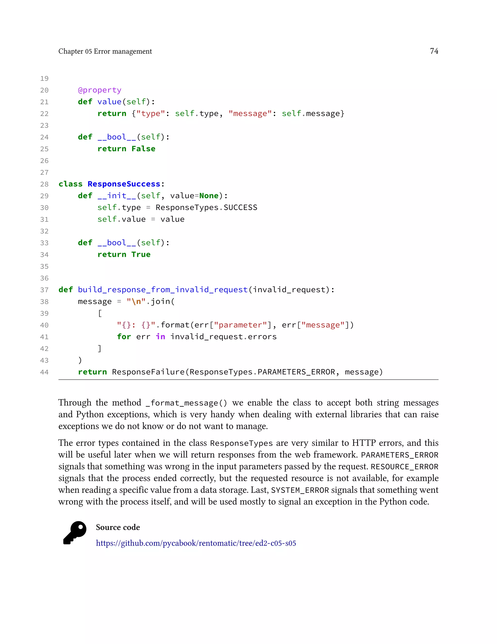 Chapter 05 Error management 74
19
20 @property
21 def value(self):
22 return {"type": self.type, "message": self.message}
23
24 def __bool__(self):
25 return False
26
27
28 class ResponseSuccess:
29 def __init__(self, value=None):
30 self.type = ResponseTypes.SUCCESS
31 self.value = value
32
33 def __bool__(self):
34 return True
35
36
37 def build_response_from_invalid_request(invalid_request):
38 message = "n".join(
39 [
40 "{}: {}".format(err["parameter"], err["message"])
41 for err in invalid_request.errors
42 ]
43 )
44 return ResponseFailure(ResponseTypes.PARAMETERS_ERROR, message)
Through the method _format_message() we enable the class to accept both string messages
and Python exceptions, which is very handy when dealing with external libraries that can raise
exceptions we do not know or do not want to manage.
The error types contained in the class ResponseTypes are very similar to HTTP errors, and this
will be useful later when we will return responses from the web framework. PARAMETERS_ERROR
signals that something was wrong in the input parameters passed by the request. RESOURCE_ERROR
signals that the process ended correctly, but the requested resource is not available, for example
when reading a specific value from a data storage. Last, SYSTEM_ERROR signals that something went
wrong with the process itself, and will be used mostly to signal an exception in the Python code.
Source code
https://github.com/pycabook/rentomatic/tree/ed2-c05-s05
 