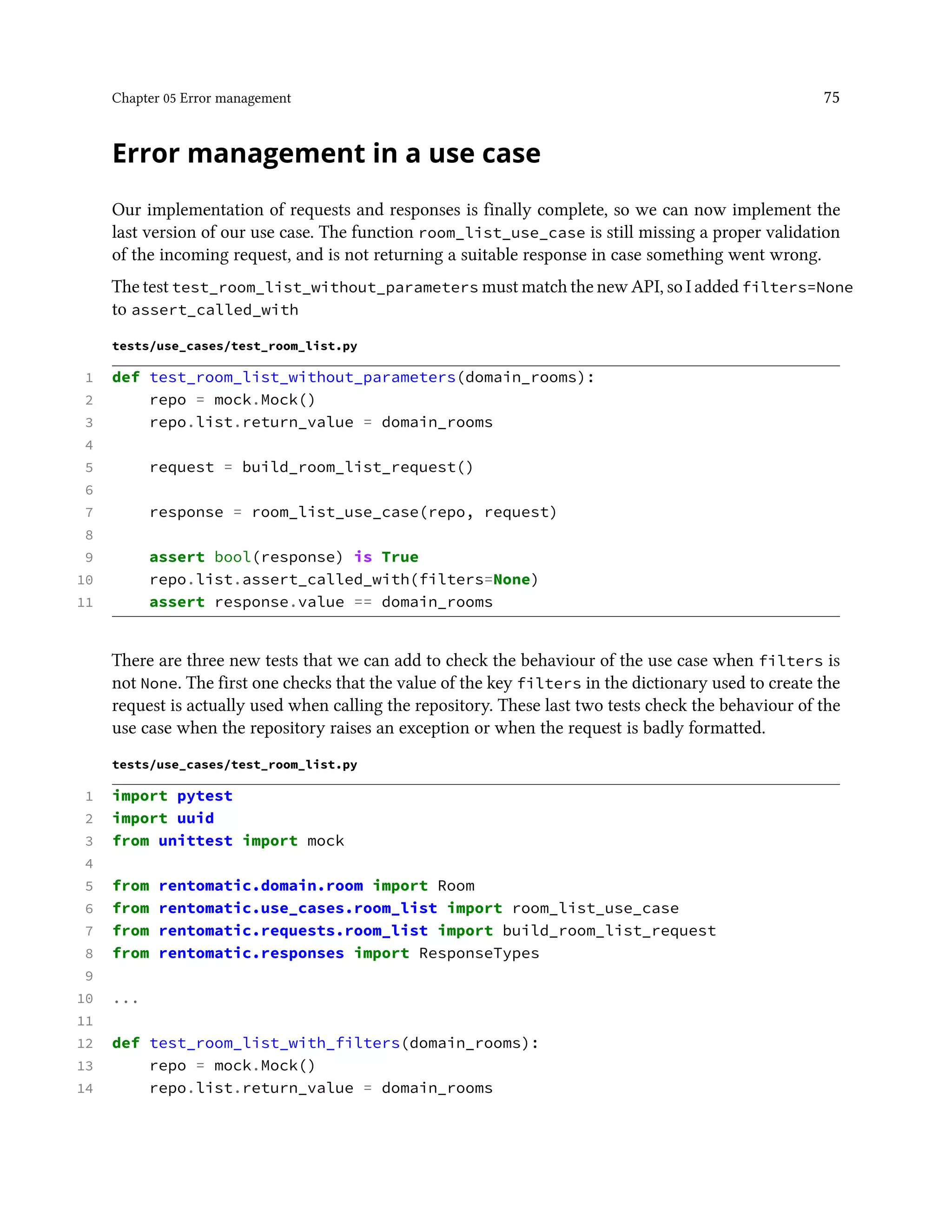 Chapter 05 Error management 75
Error management in a use case
Our implementation of requests and responses is finally complete, so we can now implement the
last version of our use case. The function room_list_use_case is still missing a proper validation
of the incoming request, and is not returning a suitable response in case something went wrong.
The test test_room_list_without_parameters must match the new API, so I added filters=None
to assert_called_with
tests/use_cases/test_room_list.py
1 def test_room_list_without_parameters(domain_rooms):
2 repo = mock.Mock()
3 repo.list.return_value = domain_rooms
4
5 request = build_room_list_request()
6
7 response = room_list_use_case(repo, request)
8
9 assert bool(response) is True
10 repo.list.assert_called_with(filters=None)
11 assert response.value == domain_rooms
There are three new tests that we can add to check the behaviour of the use case when filters is
not None. The first one checks that the value of the key filters in the dictionary used to create the
request is actually used when calling the repository. These last two tests check the behaviour of the
use case when the repository raises an exception or when the request is badly formatted.
tests/use_cases/test_room_list.py
1 import pytest
2 import uuid
3 from unittest import mock
4
5 from rentomatic.domain.room import Room
6 from rentomatic.use_cases.room_list import room_list_use_case
7 from rentomatic.requests.room_list import build_room_list_request
8 from rentomatic.responses import ResponseTypes
9
10 ...
11
12 def test_room_list_with_filters(domain_rooms):
13 repo = mock.Mock()
14 repo.list.return_value = domain_rooms
 