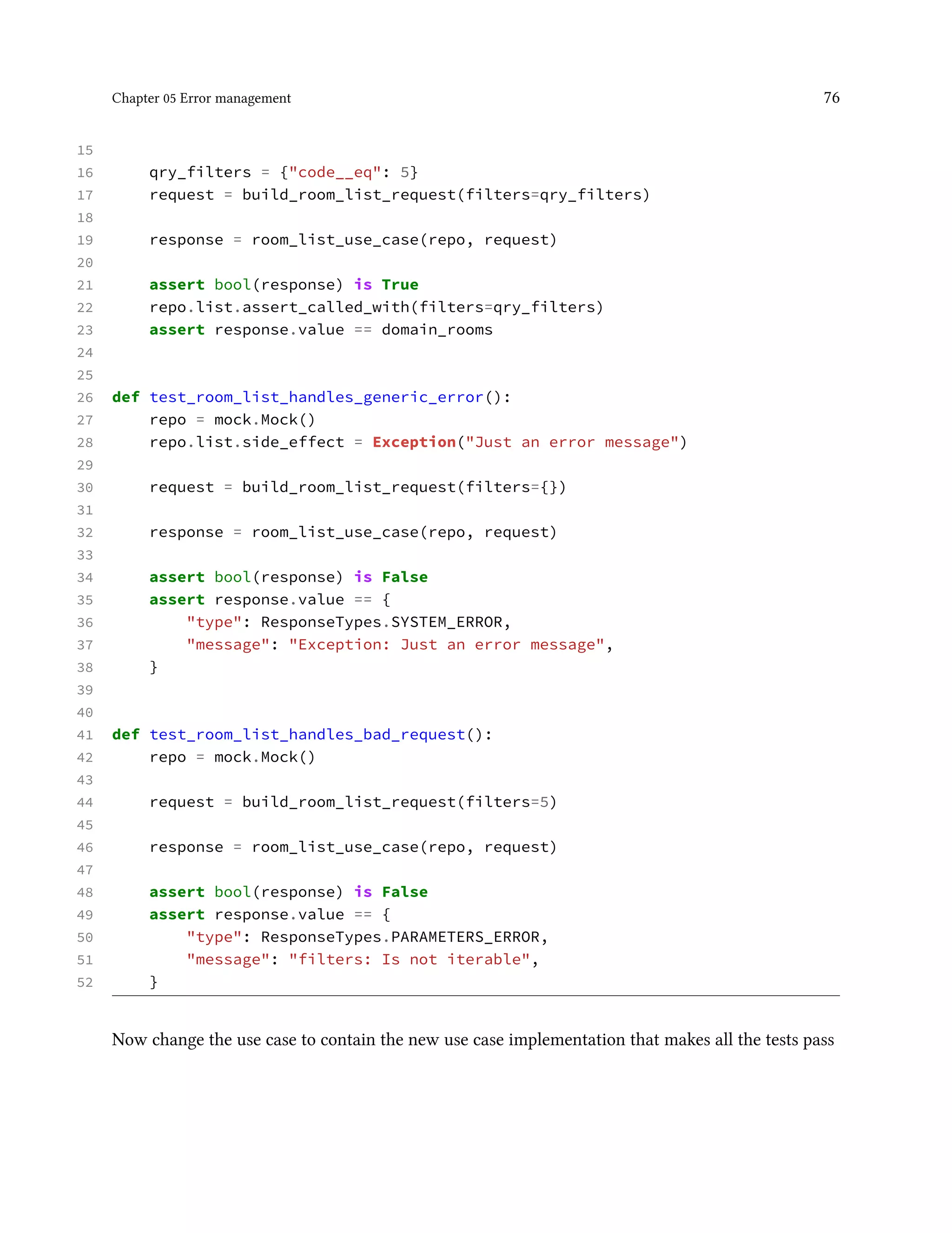Chapter 05 Error management 76
15
16 qry_filters = {"code__eq": 5}
17 request = build_room_list_request(filters=qry_filters)
18
19 response = room_list_use_case(repo, request)
20
21 assert bool(response) is True
22 repo.list.assert_called_with(filters=qry_filters)
23 assert response.value == domain_rooms
24
25
26 def test_room_list_handles_generic_error():
27 repo = mock.Mock()
28 repo.list.side_effect = Exception("Just an error message")
29
30 request = build_room_list_request(filters={})
31
32 response = room_list_use_case(repo, request)
33
34 assert bool(response) is False
35 assert response.value == {
36 "type": ResponseTypes.SYSTEM_ERROR,
37 "message": "Exception: Just an error message",
38 }
39
40
41 def test_room_list_handles_bad_request():
42 repo = mock.Mock()
43
44 request = build_room_list_request(filters=5)
45
46 response = room_list_use_case(repo, request)
47
48 assert bool(response) is False
49 assert response.value == {
50 "type": ResponseTypes.PARAMETERS_ERROR,
51 "message": "filters: Is not iterable",
52 }
Now change the use case to contain the new use case implementation that makes all the tests pass
 
