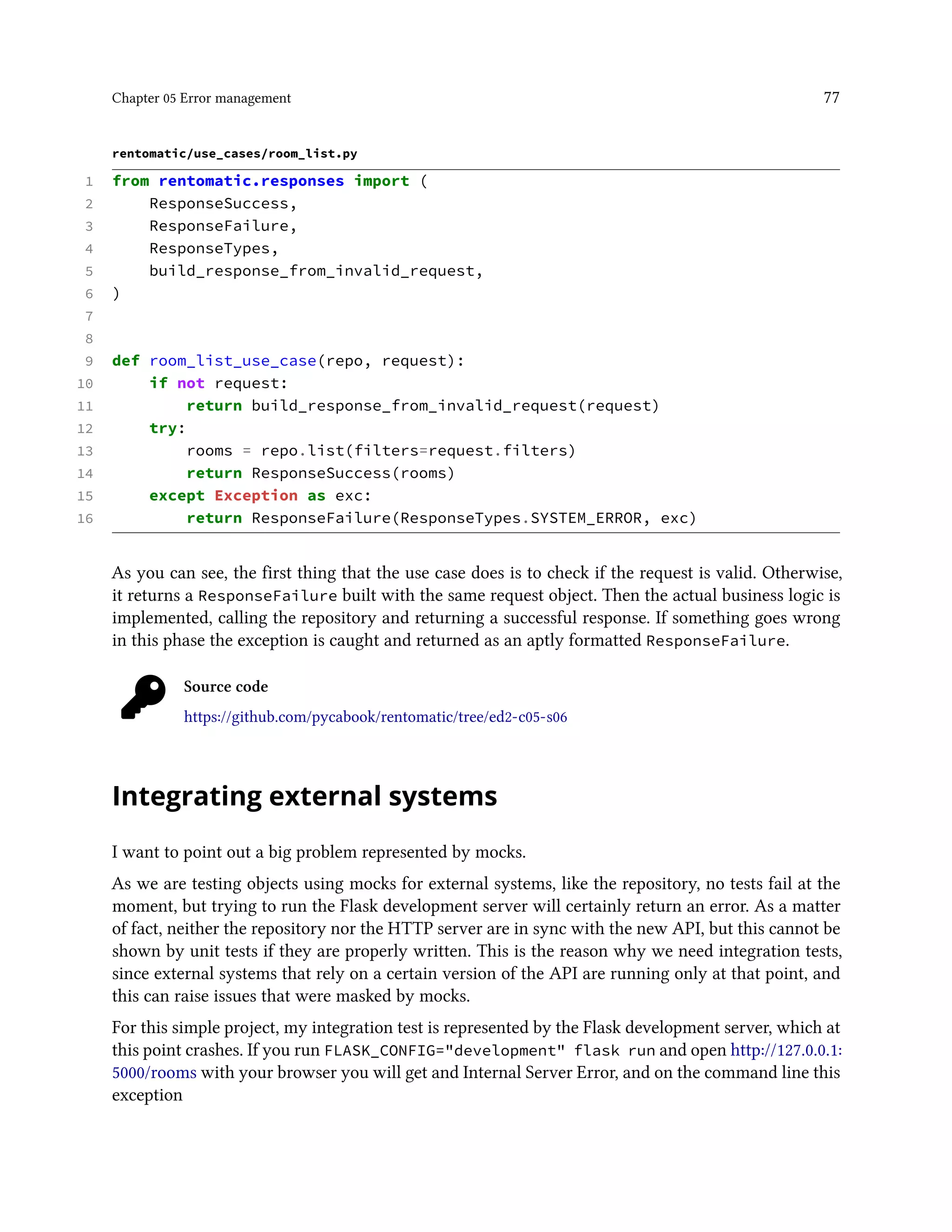 Chapter 05 Error management 77
rentomatic/use_cases/room_list.py
1 from rentomatic.responses import (
2 ResponseSuccess,
3 ResponseFailure,
4 ResponseTypes,
5 build_response_from_invalid_request,
6 )
7
8
9 def room_list_use_case(repo, request):
10 if not request:
11 return build_response_from_invalid_request(request)
12 try:
13 rooms = repo.list(filters=request.filters)
14 return ResponseSuccess(rooms)
15 except Exception as exc:
16 return ResponseFailure(ResponseTypes.SYSTEM_ERROR, exc)
As you can see, the first thing that the use case does is to check if the request is valid. Otherwise,
it returns a ResponseFailure built with the same request object. Then the actual business logic is
implemented, calling the repository and returning a successful response. If something goes wrong
in this phase the exception is caught and returned as an aptly formatted ResponseFailure.
Source code
https://github.com/pycabook/rentomatic/tree/ed2-c05-s06
Integrating external systems
I want to point out a big problem represented by mocks.
As we are testing objects using mocks for external systems, like the repository, no tests fail at the
moment, but trying to run the Flask development server will certainly return an error. As a matter
of fact, neither the repository nor the HTTP server are in sync with the new API, but this cannot be
shown by unit tests if they are properly written. This is the reason why we need integration tests,
since external systems that rely on a certain version of the API are running only at that point, and
this can raise issues that were masked by mocks.
For this simple project, my integration test is represented by the Flask development server, which at
this point crashes. If you run FLASK_CONFIG="development" flask run and open http://127.0.0.1:
5000/rooms with your browser you will get and Internal Server Error, and on the command line this
exception
 