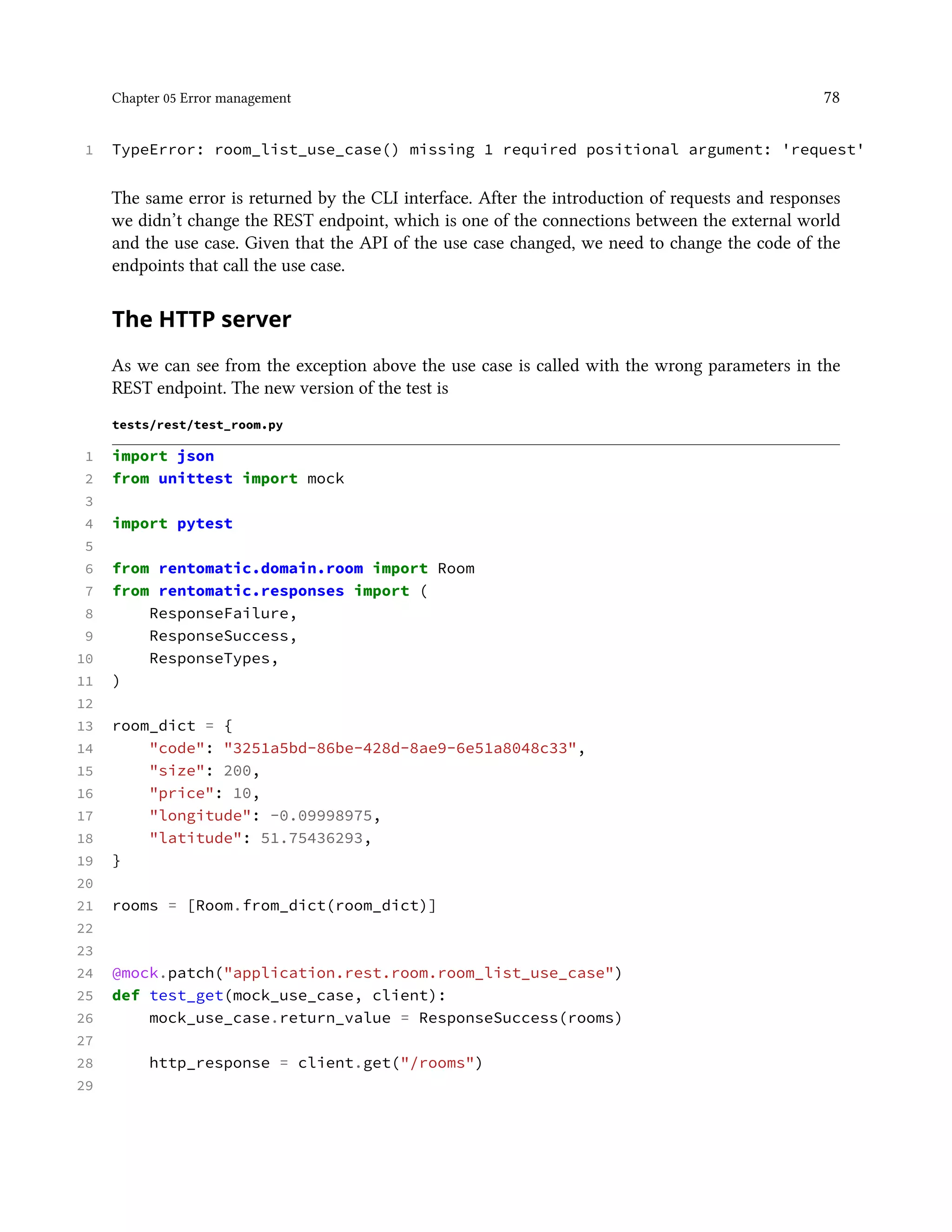 Chapter 05 Error management 78
1 TypeError: room_list_use_case() missing 1 required positional argument: 'request'
The same error is returned by the CLI interface. After the introduction of requests and responses
we didn’t change the REST endpoint, which is one of the connections between the external world
and the use case. Given that the API of the use case changed, we need to change the code of the
endpoints that call the use case.
The HTTP server
As we can see from the exception above the use case is called with the wrong parameters in the
REST endpoint. The new version of the test is
tests/rest/test_room.py
1 import json
2 from unittest import mock
3
4 import pytest
5
6 from rentomatic.domain.room import Room
7 from rentomatic.responses import (
8 ResponseFailure,
9 ResponseSuccess,
10 ResponseTypes,
11 )
12
13 room_dict = {
14 "code": "3251a5bd-86be-428d-8ae9-6e51a8048c33",
15 "size": 200,
16 "price": 10,
17 "longitude": -0.09998975,
18 "latitude": 51.75436293,
19 }
20
21 rooms = [Room.from_dict(room_dict)]
22
23
24 @mock.patch("application.rest.room.room_list_use_case")
25 def test_get(mock_use_case, client):
26 mock_use_case.return_value = ResponseSuccess(rooms)
27
28 http_response = client.get("/rooms")
29
 