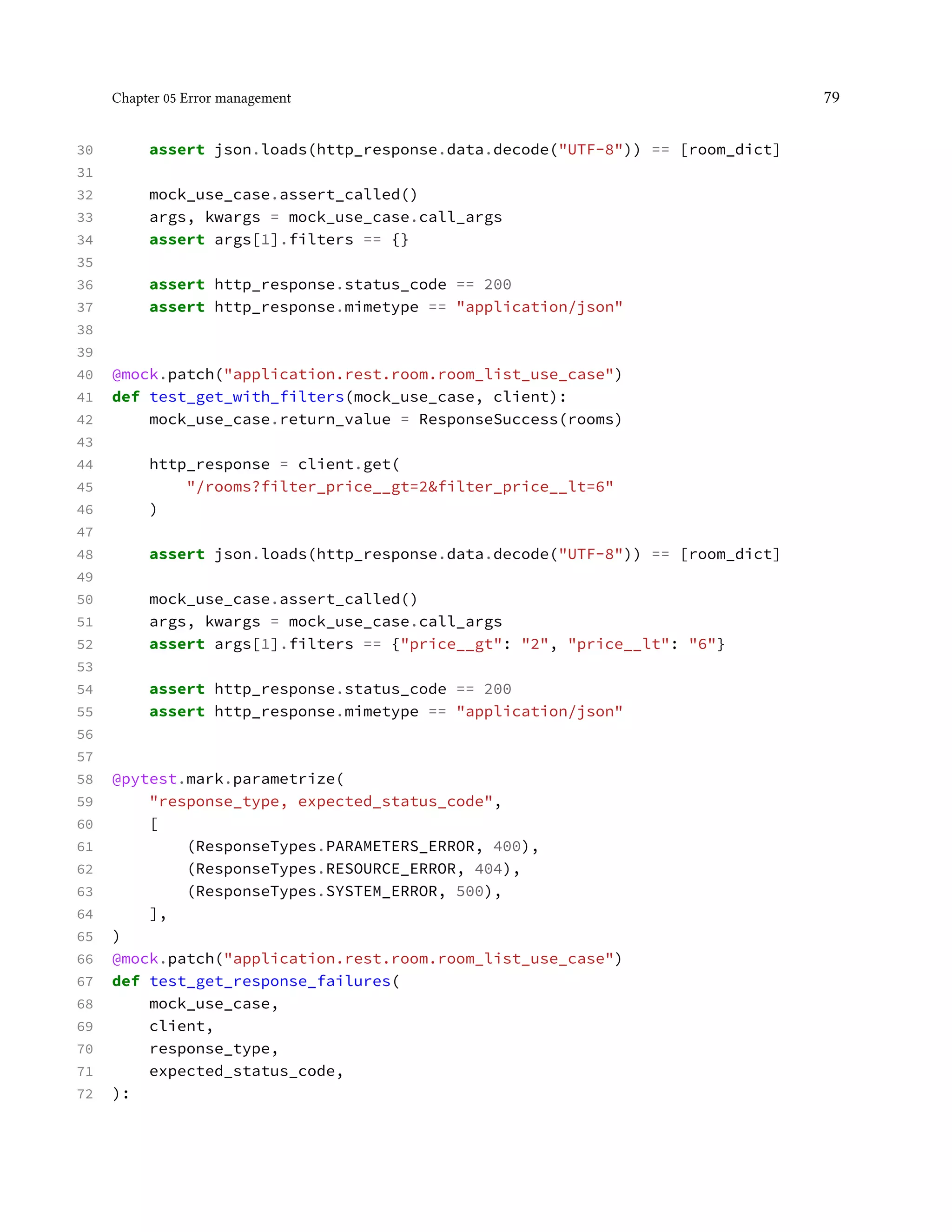 Chapter 05 Error management 79
30 assert json.loads(http_response.data.decode("UTF-8")) == [room_dict]
31
32 mock_use_case.assert_called()
33 args, kwargs = mock_use_case.call_args
34 assert args[1].filters == {}
35
36 assert http_response.status_code == 200
37 assert http_response.mimetype == "application/json"
38
39
40 @mock.patch("application.rest.room.room_list_use_case")
41 def test_get_with_filters(mock_use_case, client):
42 mock_use_case.return_value = ResponseSuccess(rooms)
43
44 http_response = client.get(
45 "/rooms?filter_price__gt=2&filter_price__lt=6"
46 )
47
48 assert json.loads(http_response.data.decode("UTF-8")) == [room_dict]
49
50 mock_use_case.assert_called()
51 args, kwargs = mock_use_case.call_args
52 assert args[1].filters == {"price__gt": "2", "price__lt": "6"}
53
54 assert http_response.status_code == 200
55 assert http_response.mimetype == "application/json"
56
57
58 @pytest.mark.parametrize(
59 "response_type, expected_status_code",
60 [
61 (ResponseTypes.PARAMETERS_ERROR, 400),
62 (ResponseTypes.RESOURCE_ERROR, 404),
63 (ResponseTypes.SYSTEM_ERROR, 500),
64 ],
65 )
66 @mock.patch("application.rest.room.room_list_use_case")
67 def test_get_response_failures(
68 mock_use_case,
69 client,
70 response_type,
71 expected_status_code,
72 ):
 