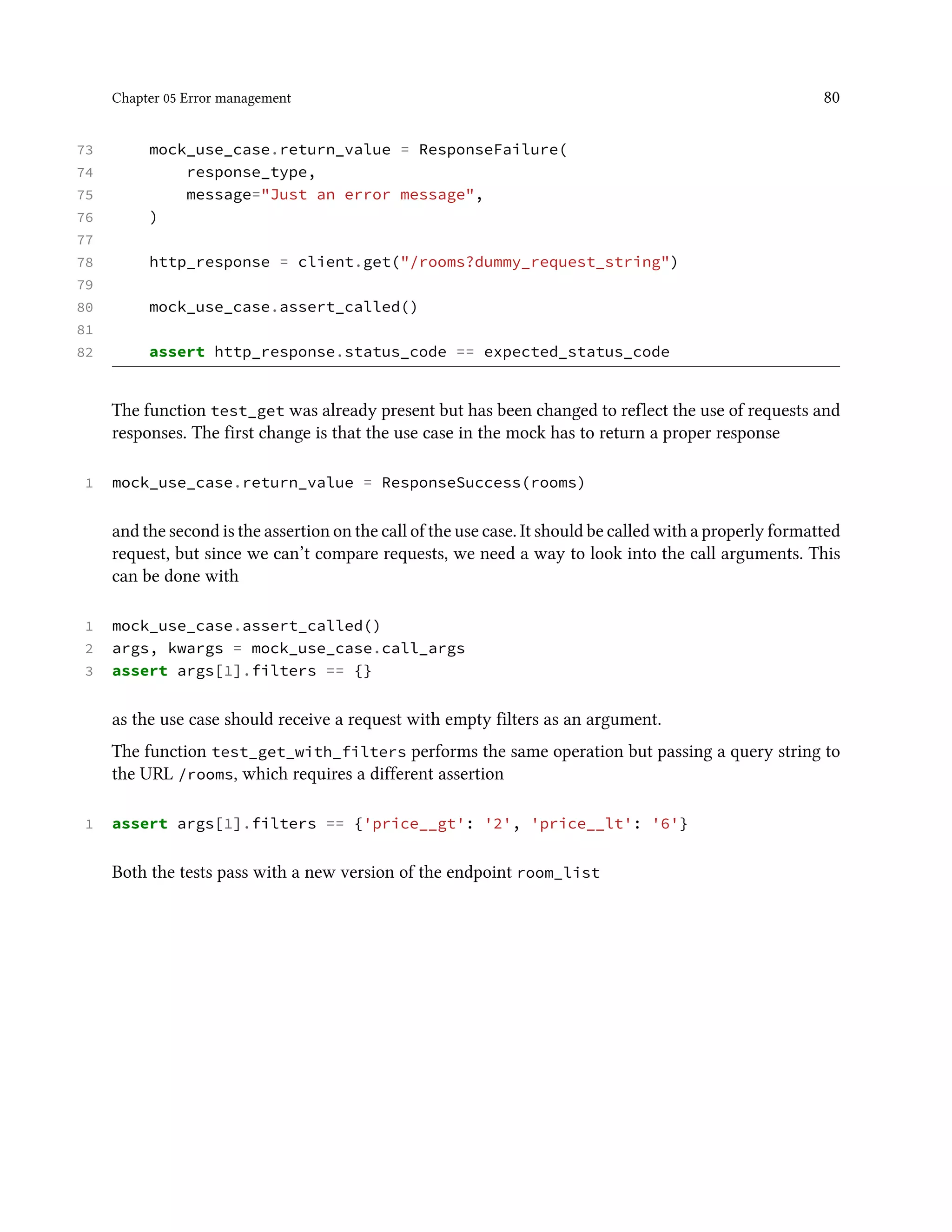 Chapter 05 Error management 80
73 mock_use_case.return_value = ResponseFailure(
74 response_type,
75 message="Just an error message",
76 )
77
78 http_response = client.get("/rooms?dummy_request_string")
79
80 mock_use_case.assert_called()
81
82 assert http_response.status_code == expected_status_code
The function test_get was already present but has been changed to reflect the use of requests and
responses. The first change is that the use case in the mock has to return a proper response
1 mock_use_case.return_value = ResponseSuccess(rooms)
and the second is the assertion on the call of the use case. It should be called with a properly formatted
request, but since we can’t compare requests, we need a way to look into the call arguments. This
can be done with
1 mock_use_case.assert_called()
2 args, kwargs = mock_use_case.call_args
3 assert args[1].filters == {}
as the use case should receive a request with empty filters as an argument.
The function test_get_with_filters performs the same operation but passing a query string to
the URL /rooms, which requires a different assertion
1 assert args[1].filters == {'price__gt': '2', 'price__lt': '6'}
Both the tests pass with a new version of the endpoint room_list
 
