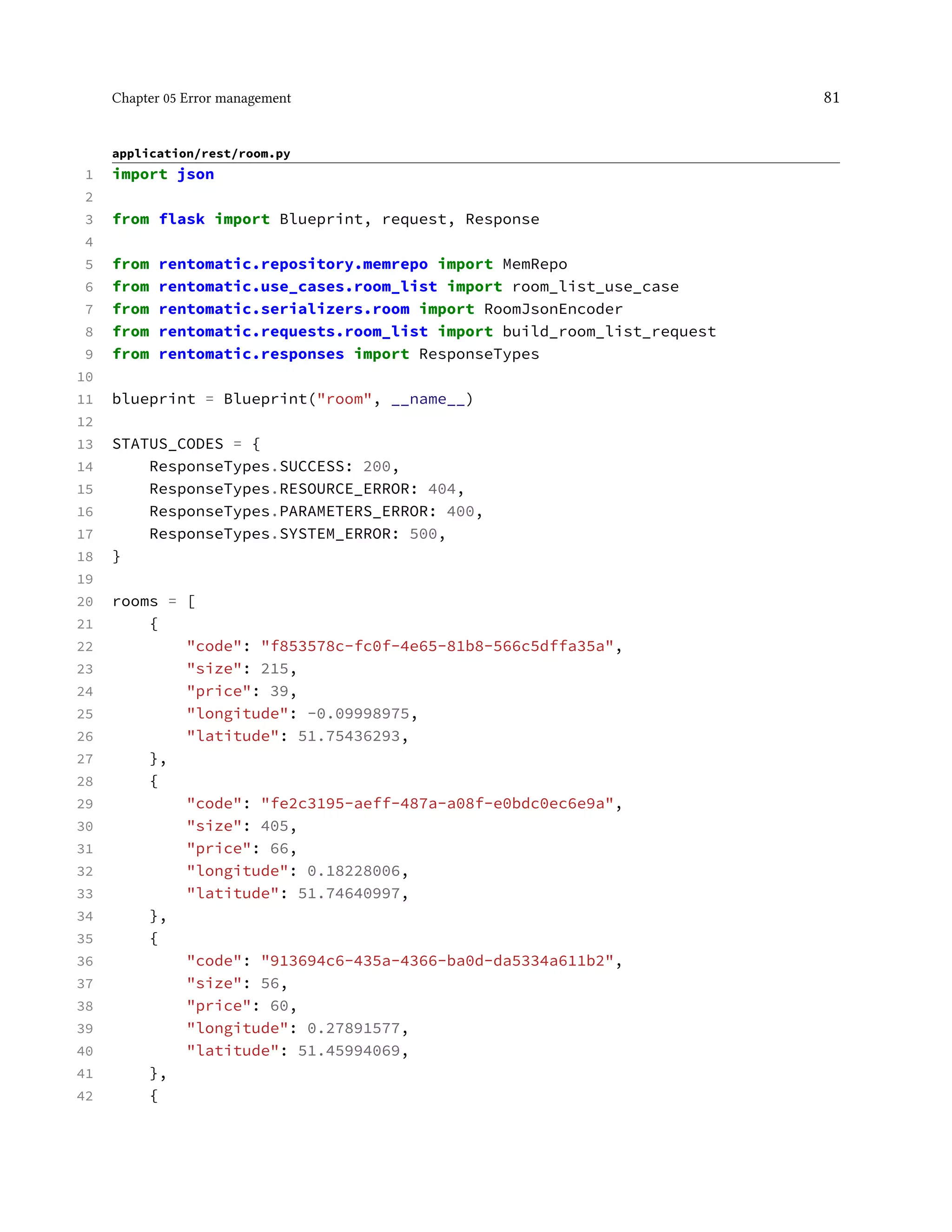 Chapter 05 Error management 81
application/rest/room.py
1 import json
2
3 from flask import Blueprint, request, Response
4
5 from rentomatic.repository.memrepo import MemRepo
6 from rentomatic.use_cases.room_list import room_list_use_case
7 from rentomatic.serializers.room import RoomJsonEncoder
8 from rentomatic.requests.room_list import build_room_list_request
9 from rentomatic.responses import ResponseTypes
10
11 blueprint = Blueprint("room", __name__)
12
13 STATUS_CODES = {
14 ResponseTypes.SUCCESS: 200,
15 ResponseTypes.RESOURCE_ERROR: 404,
16 ResponseTypes.PARAMETERS_ERROR: 400,
17 ResponseTypes.SYSTEM_ERROR: 500,
18 }
19
20 rooms = [
21 {
22 "code": "f853578c-fc0f-4e65-81b8-566c5dffa35a",
23 "size": 215,
24 "price": 39,
25 "longitude": -0.09998975,
26 "latitude": 51.75436293,
27 },
28 {
29 "code": "fe2c3195-aeff-487a-a08f-e0bdc0ec6e9a",
30 "size": 405,
31 "price": 66,
32 "longitude": 0.18228006,
33 "latitude": 51.74640997,
34 },
35 {
36 "code": "913694c6-435a-4366-ba0d-da5334a611b2",
37 "size": 56,
38 "price": 60,
39 "longitude": 0.27891577,
40 "latitude": 51.45994069,
41 },
42 {
 