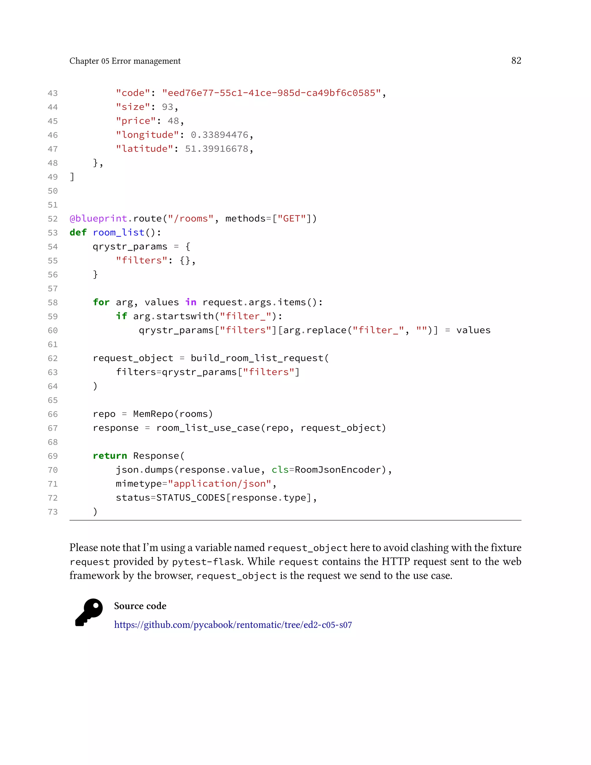 Chapter 05 Error management 82
43 "code": "eed76e77-55c1-41ce-985d-ca49bf6c0585",
44 "size": 93,
45 "price": 48,
46 "longitude": 0.33894476,
47 "latitude": 51.39916678,
48 },
49 ]
50
51
52 @blueprint.route("/rooms", methods=["GET"])
53 def room_list():
54 qrystr_params = {
55 "filters": {},
56 }
57
58 for arg, values in request.args.items():
59 if arg.startswith("filter_"):
60 qrystr_params["filters"][arg.replace("filter_", "")] = values
61
62 request_object = build_room_list_request(
63 filters=qrystr_params["filters"]
64 )
65
66 repo = MemRepo(rooms)
67 response = room_list_use_case(repo, request_object)
68
69 return Response(
70 json.dumps(response.value, cls=RoomJsonEncoder),
71 mimetype="application/json",
72 status=STATUS_CODES[response.type],
73 )
Please note that I’m using a variable named request_object here to avoid clashing with the fixture
request provided by pytest-flask. While request contains the HTTP request sent to the web
framework by the browser, request_object is the request we send to the use case.
Source code
https://github.com/pycabook/rentomatic/tree/ed2-c05-s07
 