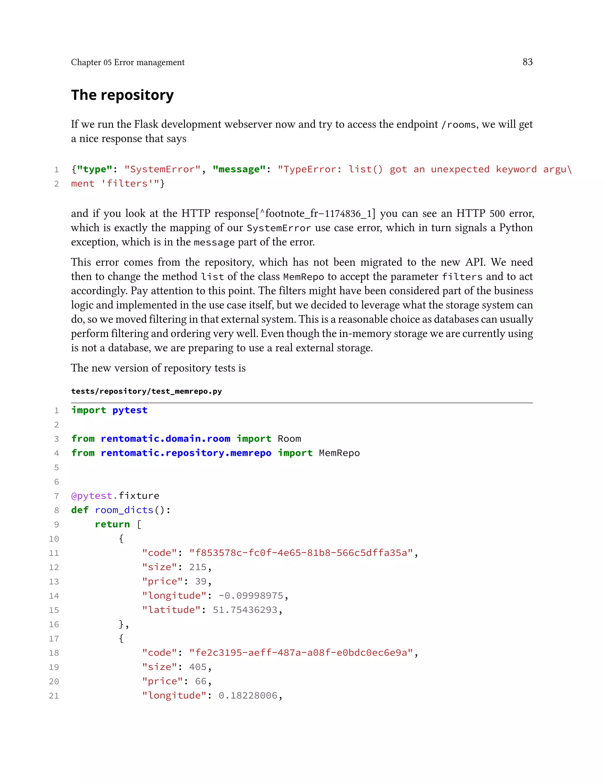 Chapter 05 Error management 83
The repository
If we run the Flask development webserver now and try to access the endpoint /rooms, we will get
a nice response that says
1 {"type": "SystemError", "message": "TypeError: list() got an unexpected keyword argu
2 ment 'filters'"}
and if you look at the HTTP response[^footnote_fr–1174836_1] you can see an HTTP 500 error,
which is exactly the mapping of our SystemError use case error, which in turn signals a Python
exception, which is in the message part of the error.
This error comes from the repository, which has not been migrated to the new API. We need
then to change the method list of the class MemRepo to accept the parameter filters and to act
accordingly. Pay attention to this point. The filters might have been considered part of the business
logic and implemented in the use case itself, but we decided to leverage what the storage system can
do, so we moved filtering in that external system. This is a reasonable choice as databases can usually
perform filtering and ordering very well. Even though the in-memory storage we are currently using
is not a database, we are preparing to use a real external storage.
The new version of repository tests is
tests/repository/test_memrepo.py
1 import pytest
2
3 from rentomatic.domain.room import Room
4 from rentomatic.repository.memrepo import MemRepo
5
6
7 @pytest.fixture
8 def room_dicts():
9 return [
10 {
11 "code": "f853578c-fc0f-4e65-81b8-566c5dffa35a",
12 "size": 215,
13 "price": 39,
14 "longitude": -0.09998975,
15 "latitude": 51.75436293,
16 },
17 {
18 "code": "fe2c3195-aeff-487a-a08f-e0bdc0ec6e9a",
19 "size": 405,
20 "price": 66,
21 "longitude": 0.18228006,
 