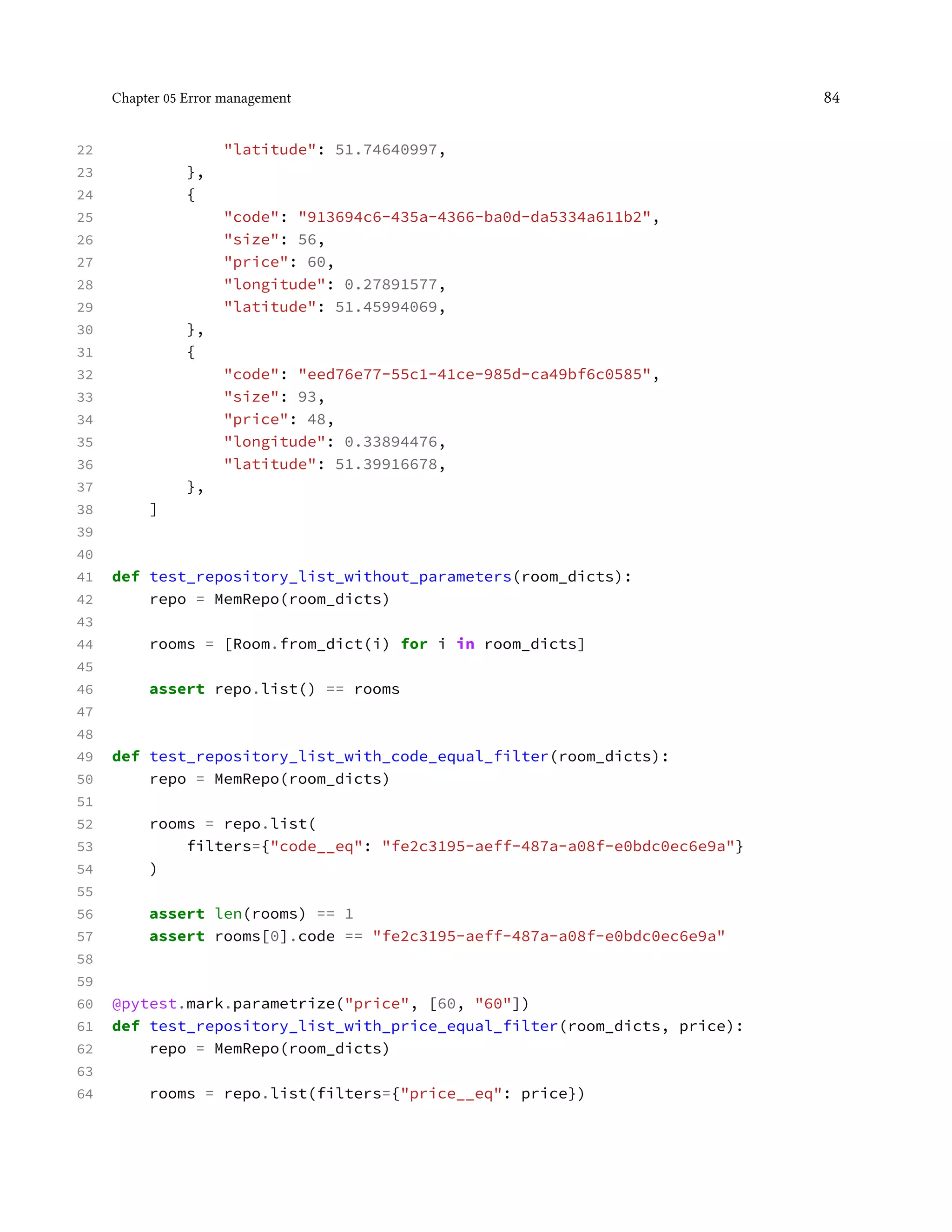 Chapter 05 Error management 84
22 "latitude": 51.74640997,
23 },
24 {
25 "code": "913694c6-435a-4366-ba0d-da5334a611b2",
26 "size": 56,
27 "price": 60,
28 "longitude": 0.27891577,
29 "latitude": 51.45994069,
30 },
31 {
32 "code": "eed76e77-55c1-41ce-985d-ca49bf6c0585",
33 "size": 93,
34 "price": 48,
35 "longitude": 0.33894476,
36 "latitude": 51.39916678,
37 },
38 ]
39
40
41 def test_repository_list_without_parameters(room_dicts):
42 repo = MemRepo(room_dicts)
43
44 rooms = [Room.from_dict(i) for i in room_dicts]
45
46 assert repo.list() == rooms
47
48
49 def test_repository_list_with_code_equal_filter(room_dicts):
50 repo = MemRepo(room_dicts)
51
52 rooms = repo.list(
53 filters={"code__eq": "fe2c3195-aeff-487a-a08f-e0bdc0ec6e9a"}
54 )
55
56 assert len(rooms) == 1
57 assert rooms[0].code == "fe2c3195-aeff-487a-a08f-e0bdc0ec6e9a"
58
59
60 @pytest.mark.parametrize("price", [60, "60"])
61 def test_repository_list_with_price_equal_filter(room_dicts, price):
62 repo = MemRepo(room_dicts)
63
64 rooms = repo.list(filters={"price__eq": price})
 