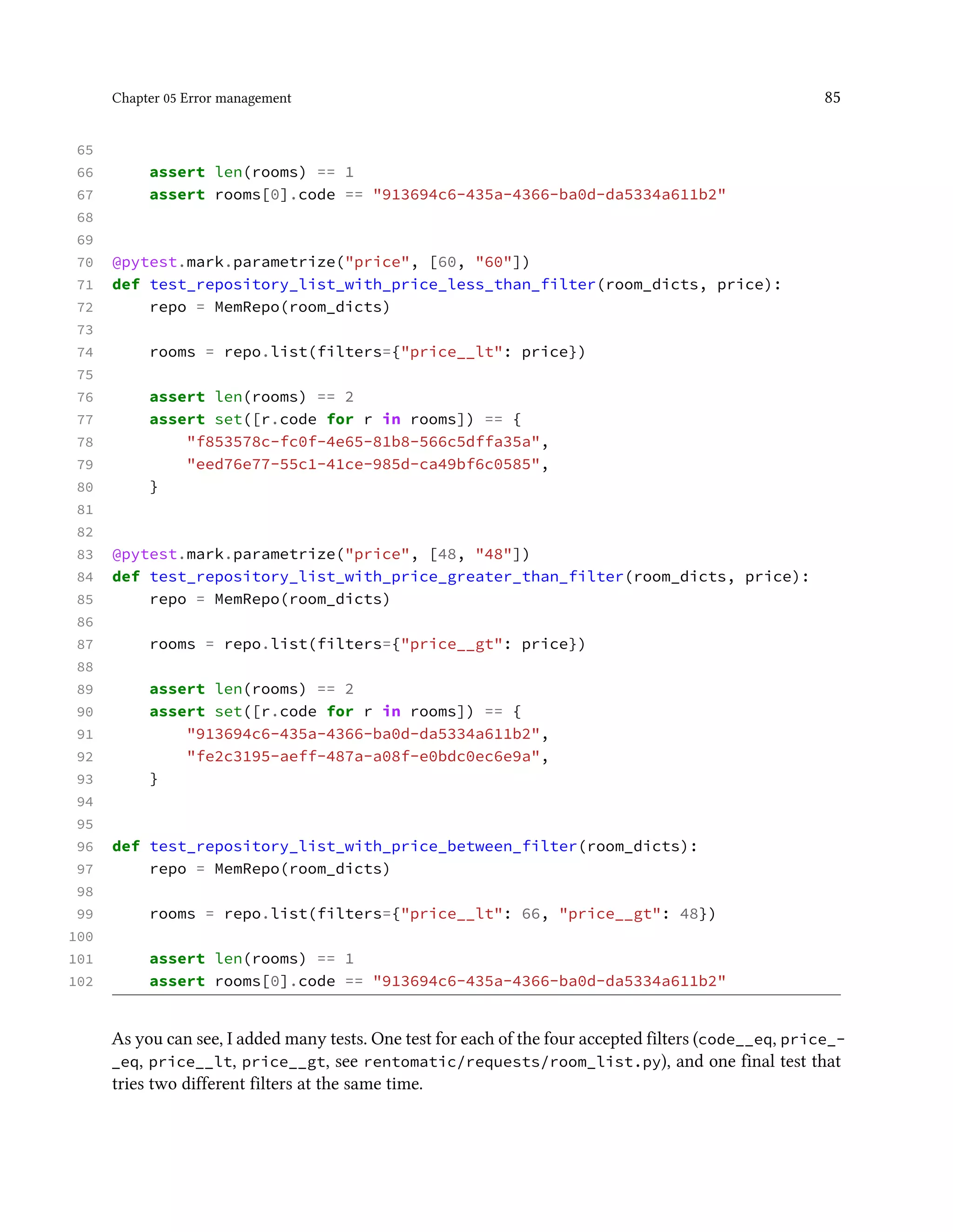 Chapter 05 Error management 85
65
66 assert len(rooms) == 1
67 assert rooms[0].code == "913694c6-435a-4366-ba0d-da5334a611b2"
68
69
70 @pytest.mark.parametrize("price", [60, "60"])
71 def test_repository_list_with_price_less_than_filter(room_dicts, price):
72 repo = MemRepo(room_dicts)
73
74 rooms = repo.list(filters={"price__lt": price})
75
76 assert len(rooms) == 2
77 assert set([r.code for r in rooms]) == {
78 "f853578c-fc0f-4e65-81b8-566c5dffa35a",
79 "eed76e77-55c1-41ce-985d-ca49bf6c0585",
80 }
81
82
83 @pytest.mark.parametrize("price", [48, "48"])
84 def test_repository_list_with_price_greater_than_filter(room_dicts, price):
85 repo = MemRepo(room_dicts)
86
87 rooms = repo.list(filters={"price__gt": price})
88
89 assert len(rooms) == 2
90 assert set([r.code for r in rooms]) == {
91 "913694c6-435a-4366-ba0d-da5334a611b2",
92 "fe2c3195-aeff-487a-a08f-e0bdc0ec6e9a",
93 }
94
95
96 def test_repository_list_with_price_between_filter(room_dicts):
97 repo = MemRepo(room_dicts)
98
99 rooms = repo.list(filters={"price__lt": 66, "price__gt": 48})
100
101 assert len(rooms) == 1
102 assert rooms[0].code == "913694c6-435a-4366-ba0d-da5334a611b2"
As you can see, I added many tests. One test for each of the four accepted filters (code__eq, price_-
_eq, price__lt, price__gt, see rentomatic/requests/room_list.py), and one final test that
tries two different filters at the same time.
 