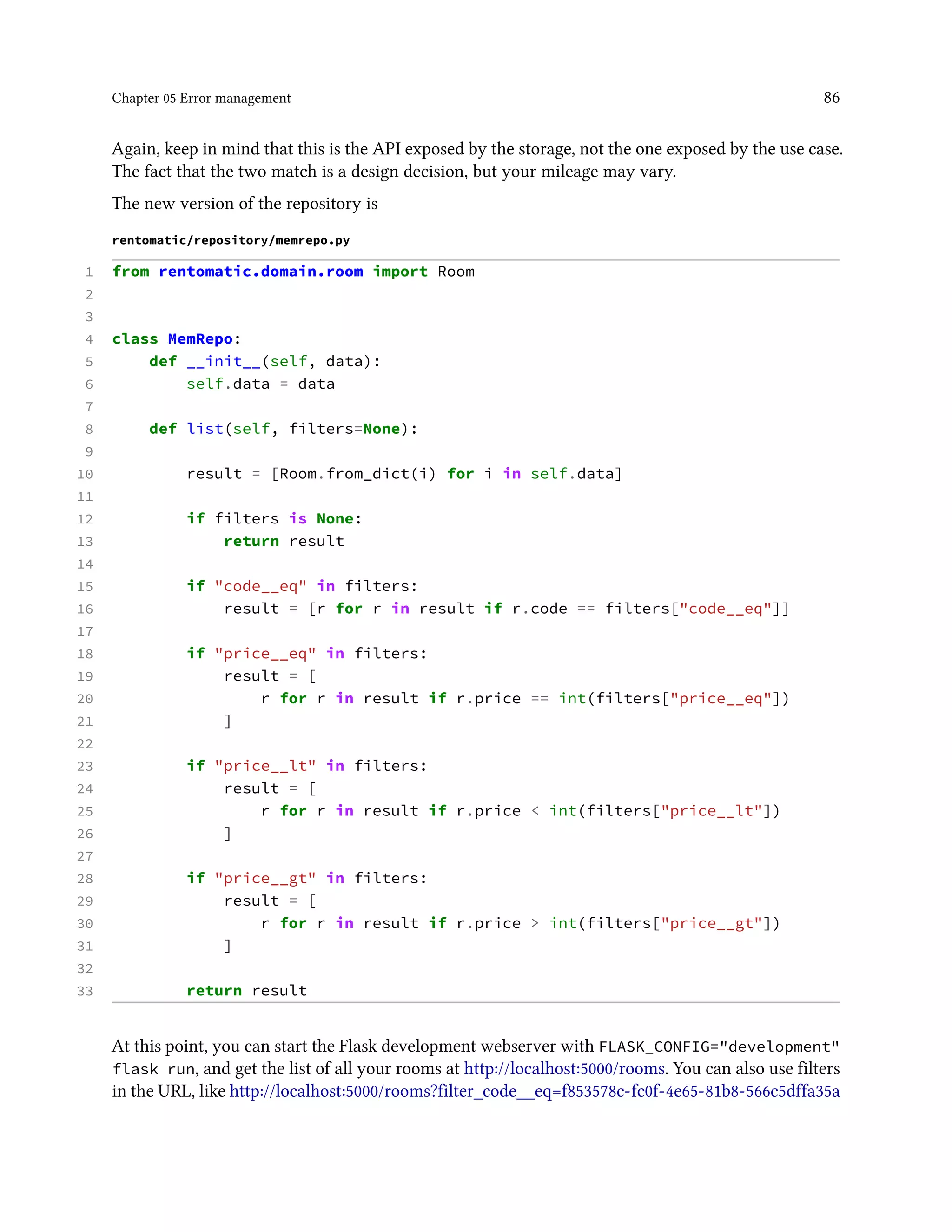 Chapter 05 Error management 86
Again, keep in mind that this is the API exposed by the storage, not the one exposed by the use case.
The fact that the two match is a design decision, but your mileage may vary.
The new version of the repository is
rentomatic/repository/memrepo.py
1 from rentomatic.domain.room import Room
2
3
4 class MemRepo:
5 def __init__(self, data):
6 self.data = data
7
8 def list(self, filters=None):
9
10 result = [Room.from_dict(i) for i in self.data]
11
12 if filters is None:
13 return result
14
15 if "code__eq" in filters:
16 result = [r for r in result if r.code == filters["code__eq"]]
17
18 if "price__eq" in filters:
19 result = [
20 r for r in result if r.price == int(filters["price__eq"])
21 ]
22
23 if "price__lt" in filters:
24 result = [
25 r for r in result if r.price < int(filters["price__lt"])
26 ]
27
28 if "price__gt" in filters:
29 result = [
30 r for r in result if r.price > int(filters["price__gt"])
31 ]
32
33 return result
At this point, you can start the Flask development webserver with FLASK_CONFIG="development"
flask run, and get the list of all your rooms at http://localhost:5000/rooms. You can also use filters
in the URL, like http://localhost:5000/rooms?filter_code__eq=f853578c-fc0f-4e65-81b8-566c5dffa35a
 