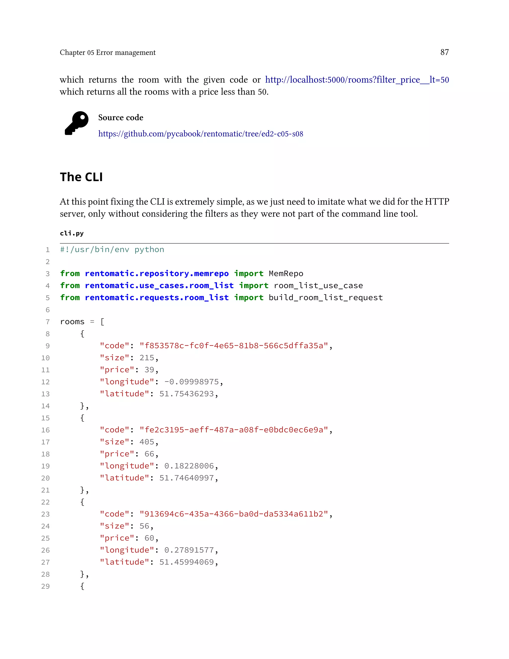 Chapter 05 Error management 87
which returns the room with the given code or http://localhost:5000/rooms?filter_price__lt=50
which returns all the rooms with a price less than 50.
Source code
https://github.com/pycabook/rentomatic/tree/ed2-c05-s08
The CLI
At this point fixing the CLI is extremely simple, as we just need to imitate what we did for the HTTP
server, only without considering the filters as they were not part of the command line tool.
cli.py
1 #!/usr/bin/env python
2
3 from rentomatic.repository.memrepo import MemRepo
4 from rentomatic.use_cases.room_list import room_list_use_case
5 from rentomatic.requests.room_list import build_room_list_request
6
7 rooms = [
8 {
9 "code": "f853578c-fc0f-4e65-81b8-566c5dffa35a",
10 "size": 215,
11 "price": 39,
12 "longitude": -0.09998975,
13 "latitude": 51.75436293,
14 },
15 {
16 "code": "fe2c3195-aeff-487a-a08f-e0bdc0ec6e9a",
17 "size": 405,
18 "price": 66,
19 "longitude": 0.18228006,
20 "latitude": 51.74640997,
21 },
22 {
23 "code": "913694c6-435a-4366-ba0d-da5334a611b2",
24 "size": 56,
25 "price": 60,
26 "longitude": 0.27891577,
27 "latitude": 51.45994069,
28 },
29 {
 