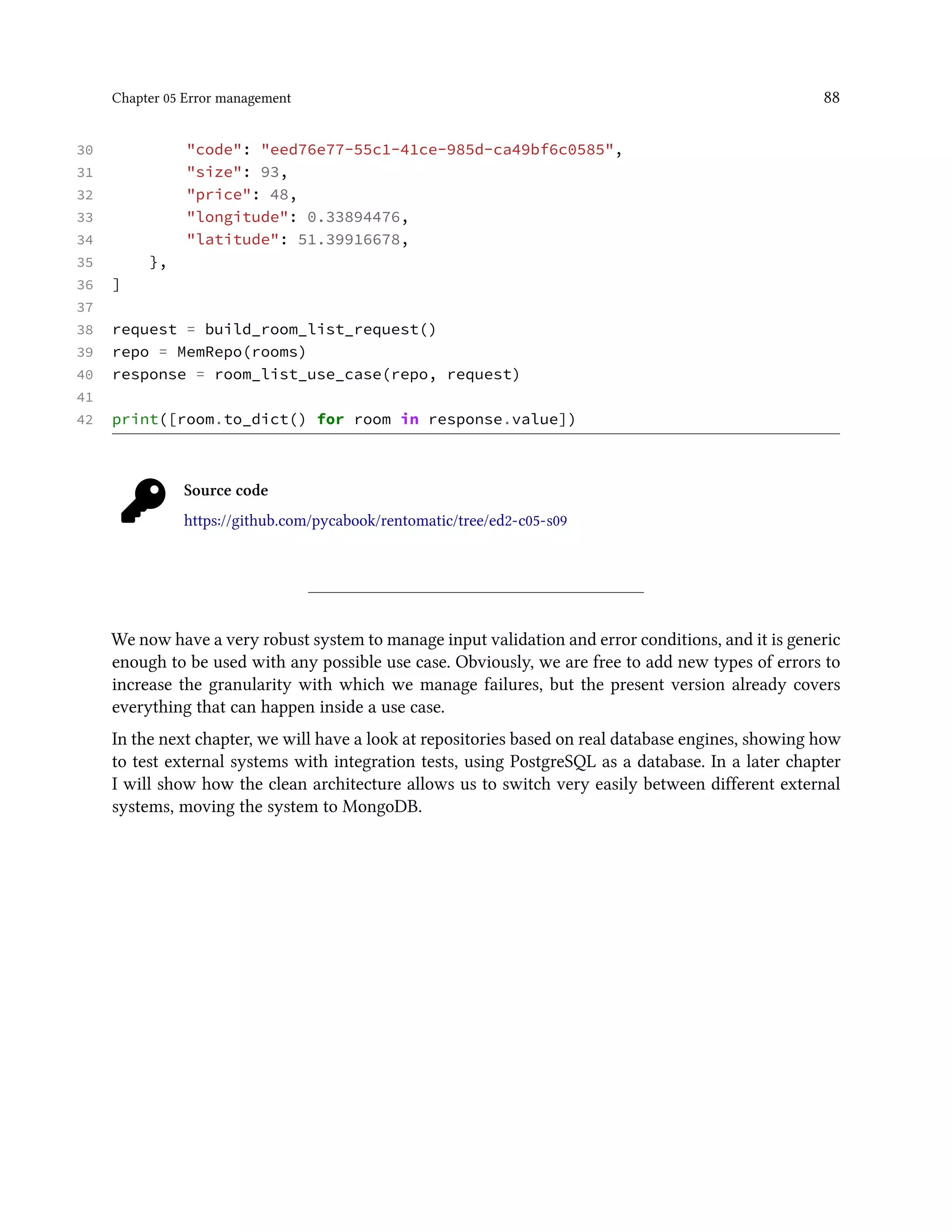 Chapter 05 Error management 88
30 "code": "eed76e77-55c1-41ce-985d-ca49bf6c0585",
31 "size": 93,
32 "price": 48,
33 "longitude": 0.33894476,
34 "latitude": 51.39916678,
35 },
36 ]
37
38 request = build_room_list_request()
39 repo = MemRepo(rooms)
40 response = room_list_use_case(repo, request)
41
42 print([room.to_dict() for room in response.value])
Source code
https://github.com/pycabook/rentomatic/tree/ed2-c05-s09
We now have a very robust system to manage input validation and error conditions, and it is generic
enough to be used with any possible use case. Obviously, we are free to add new types of errors to
increase the granularity with which we manage failures, but the present version already covers
everything that can happen inside a use case.
In the next chapter, we will have a look at repositories based on real database engines, showing how
to test external systems with integration tests, using PostgreSQL as a database. In a later chapter
I will show how the clean architecture allows us to switch very easily between different external
systems, moving the system to MongoDB.
 