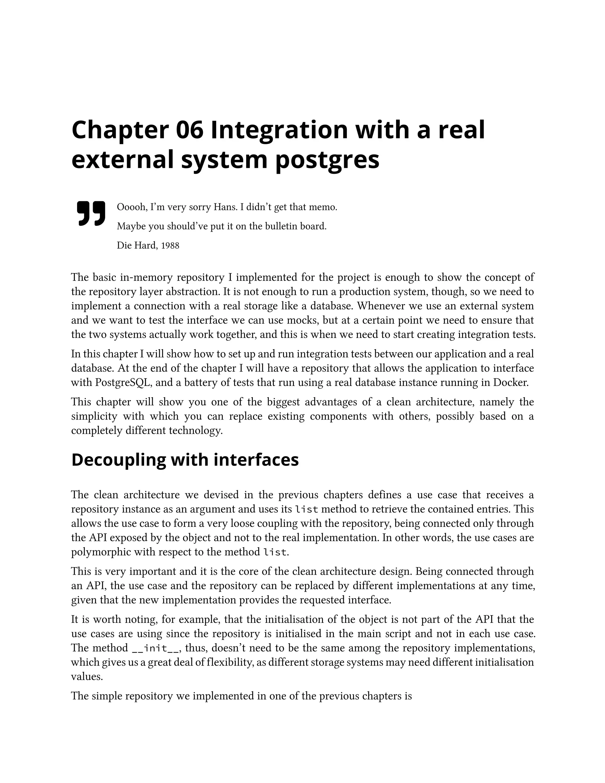 Chapter 06 Integration with a real
external system postgres
Ooooh, I’m very sorry Hans. I didn’t get that memo.
Maybe you should’ve put it on the bulletin board.
Die Hard, 1988
The basic in-memory repository I implemented for the project is enough to show the concept of
the repository layer abstraction. It is not enough to run a production system, though, so we need to
implement a connection with a real storage like a database. Whenever we use an external system
and we want to test the interface we can use mocks, but at a certain point we need to ensure that
the two systems actually work together, and this is when we need to start creating integration tests.
In this chapter I will show how to set up and run integration tests between our application and a real
database. At the end of the chapter I will have a repository that allows the application to interface
with PostgreSQL, and a battery of tests that run using a real database instance running in Docker.
This chapter will show you one of the biggest advantages of a clean architecture, namely the
simplicity with which you can replace existing components with others, possibly based on a
completely different technology.
Decoupling with interfaces
The clean architecture we devised in the previous chapters defines a use case that receives a
repository instance as an argument and uses its list method to retrieve the contained entries. This
allows the use case to form a very loose coupling with the repository, being connected only through
the API exposed by the object and not to the real implementation. In other words, the use cases are
polymorphic with respect to the method list.
This is very important and it is the core of the clean architecture design. Being connected through
an API, the use case and the repository can be replaced by different implementations at any time,
given that the new implementation provides the requested interface.
It is worth noting, for example, that the initialisation of the object is not part of the API that the
use cases are using since the repository is initialised in the main script and not in each use case.
The method __init__, thus, doesn’t need to be the same among the repository implementations,
which gives us a great deal of flexibility, as different storage systems may need different initialisation
values.
The simple repository we implemented in one of the previous chapters is
 
