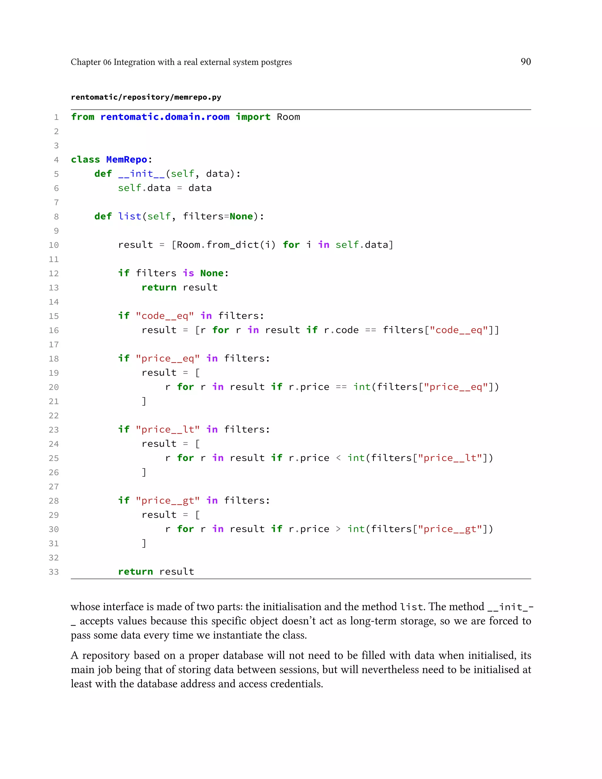 Chapter 06 Integration with a real external system postgres 90
rentomatic/repository/memrepo.py
1 from rentomatic.domain.room import Room
2
3
4 class MemRepo:
5 def __init__(self, data):
6 self.data = data
7
8 def list(self, filters=None):
9
10 result = [Room.from_dict(i) for i in self.data]
11
12 if filters is None:
13 return result
14
15 if "code__eq" in filters:
16 result = [r for r in result if r.code == filters["code__eq"]]
17
18 if "price__eq" in filters:
19 result = [
20 r for r in result if r.price == int(filters["price__eq"])
21 ]
22
23 if "price__lt" in filters:
24 result = [
25 r for r in result if r.price < int(filters["price__lt"])
26 ]
27
28 if "price__gt" in filters:
29 result = [
30 r for r in result if r.price > int(filters["price__gt"])
31 ]
32
33 return result
whose interface is made of two parts: the initialisation and the method list. The method __init_-
_ accepts values because this specific object doesn’t act as long-term storage, so we are forced to
pass some data every time we instantiate the class.
A repository based on a proper database will not need to be filled with data when initialised, its
main job being that of storing data between sessions, but will nevertheless need to be initialised at
least with the database address and access credentials.
 