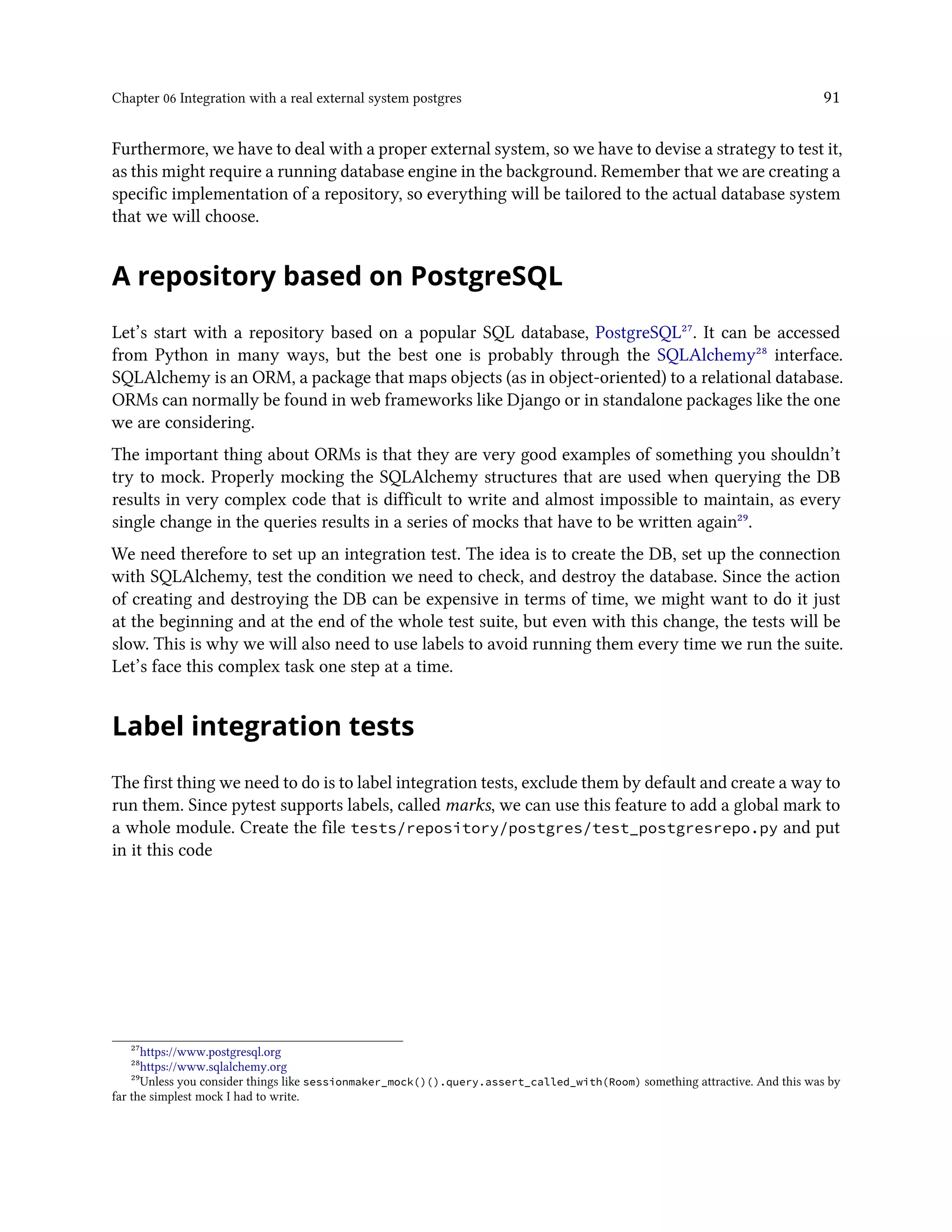 Chapter 06 Integration with a real external system postgres 91
Furthermore, we have to deal with a proper external system, so we have to devise a strategy to test it,
as this might require a running database engine in the background. Remember that we are creating a
specific implementation of a repository, so everything will be tailored to the actual database system
that we will choose.
A repository based on PostgreSQL
Let’s start with a repository based on a popular SQL database, PostgreSQL²⁷. It can be accessed
from Python in many ways, but the best one is probably through the SQLAlchemy²⁸ interface.
SQLAlchemy is an ORM, a package that maps objects (as in object-oriented) to a relational database.
ORMs can normally be found in web frameworks like Django or in standalone packages like the one
we are considering.
The important thing about ORMs is that they are very good examples of something you shouldn’t
try to mock. Properly mocking the SQLAlchemy structures that are used when querying the DB
results in very complex code that is difficult to write and almost impossible to maintain, as every
single change in the queries results in a series of mocks that have to be written again²⁹.
We need therefore to set up an integration test. The idea is to create the DB, set up the connection
with SQLAlchemy, test the condition we need to check, and destroy the database. Since the action
of creating and destroying the DB can be expensive in terms of time, we might want to do it just
at the beginning and at the end of the whole test suite, but even with this change, the tests will be
slow. This is why we will also need to use labels to avoid running them every time we run the suite.
Let’s face this complex task one step at a time.
Label integration tests
The first thing we need to do is to label integration tests, exclude them by default and create a way to
run them. Since pytest supports labels, called marks, we can use this feature to add a global mark to
a whole module. Create the file tests/repository/postgres/test_postgresrepo.py and put
in it this code
²⁷https://www.postgresql.org
²⁸https://www.sqlalchemy.org
²⁹Unless you consider things like sessionmaker_mock()().query.assert_called_with(Room) something attractive. And this was by
far the simplest mock I had to write.
 