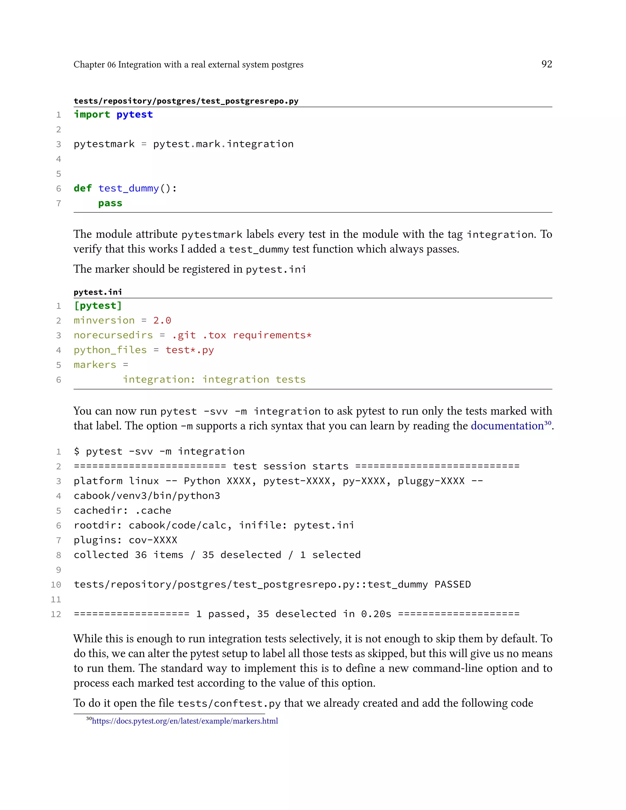 Chapter 06 Integration with a real external system postgres 92
tests/repository/postgres/test_postgresrepo.py
1 import pytest
2
3 pytestmark = pytest.mark.integration
4
5
6 def test_dummy():
7 pass
The module attribute pytestmark labels every test in the module with the tag integration. To
verify that this works I added a test_dummy test function which always passes.
The marker should be registered in pytest.ini
pytest.ini
1 [pytest]
2 minversion = 2.0
3 norecursedirs = .git .tox requirements*
4 python_files = test*.py
5 markers =
6 integration: integration tests
You can now run pytest -svv -m integration to ask pytest to run only the tests marked with
that label. The option -m supports a rich syntax that you can learn by reading the documentation³⁰.
1 $ pytest -svv -m integration
2 ========================= test session starts ===========================
3 platform linux -- Python XXXX, pytest-XXXX, py-XXXX, pluggy-XXXX --
4 cabook/venv3/bin/python3
5 cachedir: .cache
6 rootdir: cabook/code/calc, inifile: pytest.ini
7 plugins: cov-XXXX
8 collected 36 items / 35 deselected / 1 selected
9
10 tests/repository/postgres/test_postgresrepo.py::test_dummy PASSED
11
12 =================== 1 passed, 35 deselected in 0.20s ====================
While this is enough to run integration tests selectively, it is not enough to skip them by default. To
do this, we can alter the pytest setup to label all those tests as skipped, but this will give us no means
to run them. The standard way to implement this is to define a new command-line option and to
process each marked test according to the value of this option.
To do it open the file tests/conftest.py that we already created and add the following code
³⁰https://docs.pytest.org/en/latest/example/markers.html
 