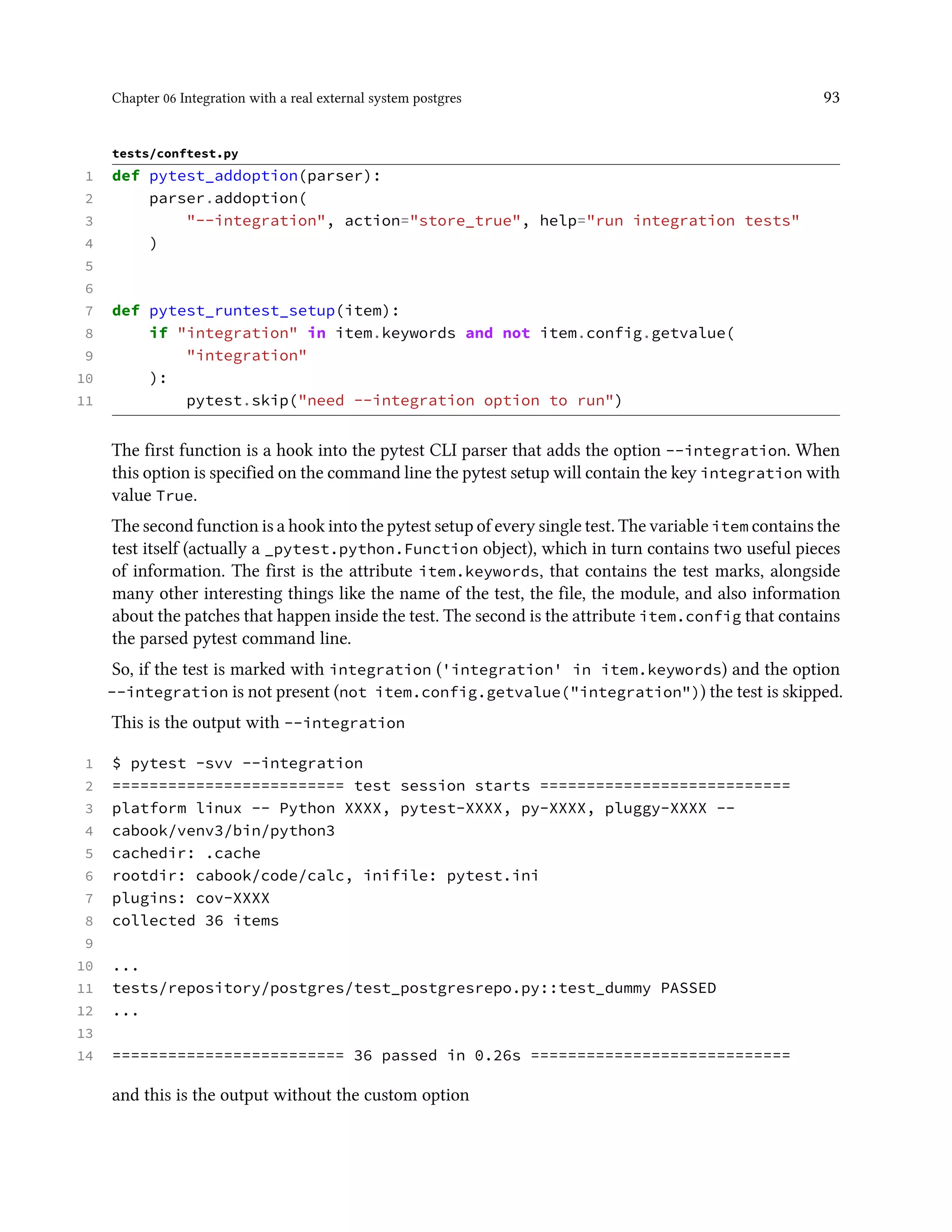 Chapter 06 Integration with a real external system postgres 93
tests/conftest.py
1 def pytest_addoption(parser):
2 parser.addoption(
3 "--integration", action="store_true", help="run integration tests"
4 )
5
6
7 def pytest_runtest_setup(item):
8 if "integration" in item.keywords and not item.config.getvalue(
9 "integration"
10 ):
11 pytest.skip("need --integration option to run")
The first function is a hook into the pytest CLI parser that adds the option --integration. When
this option is specified on the command line the pytest setup will contain the key integration with
value True.
The second function is a hook into the pytest setup of every single test. The variable item contains the
test itself (actually a _pytest.python.Function object), which in turn contains two useful pieces
of information. The first is the attribute item.keywords, that contains the test marks, alongside
many other interesting things like the name of the test, the file, the module, and also information
about the patches that happen inside the test. The second is the attribute item.config that contains
the parsed pytest command line.
So, if the test is marked with integration ('integration' in item.keywords) and the option
--integration is not present (not item.config.getvalue("integration")) the test is skipped.
This is the output with --integration
1 $ pytest -svv --integration
2 ========================= test session starts ===========================
3 platform linux -- Python XXXX, pytest-XXXX, py-XXXX, pluggy-XXXX --
4 cabook/venv3/bin/python3
5 cachedir: .cache
6 rootdir: cabook/code/calc, inifile: pytest.ini
7 plugins: cov-XXXX
8 collected 36 items
9
10 ...
11 tests/repository/postgres/test_postgresrepo.py::test_dummy PASSED
12 ...
13
14 ========================= 36 passed in 0.26s ============================
and this is the output without the custom option
 